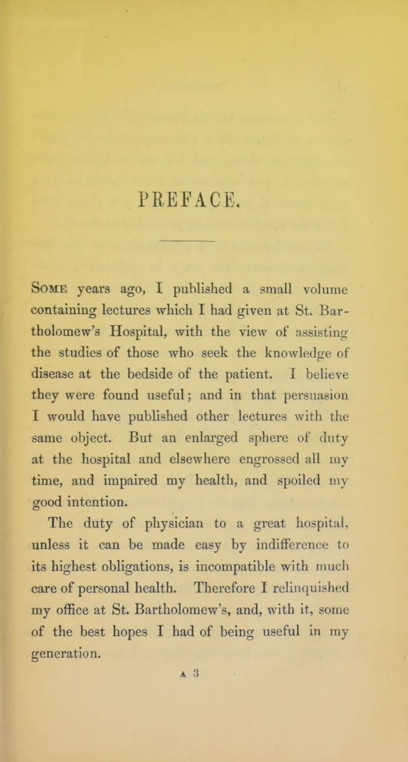 PREFACE, Some years ago, I published a small volume containing lectures which I had given at St. Bar- tholomew’s Hospital, with the view of assisting the studies of those who seek the knowledge of disease at the bedside of the patient. I believe they were found useful; and in that persuasion I would have published other lectures with the same object. But an enlarged sphere of duty at the hospital and elsewhere engrossed all my time, and impaii'ed my health, and spoiled my good intention. The duty of physician to a great hospital, unless it can be made easy by indifference to its highest obligations, is incompatible with much care of personal health. Therefore I relinquished my office at St. Bartholomew’s, and, with it, some of the best hopes I had of being useful in my generation.