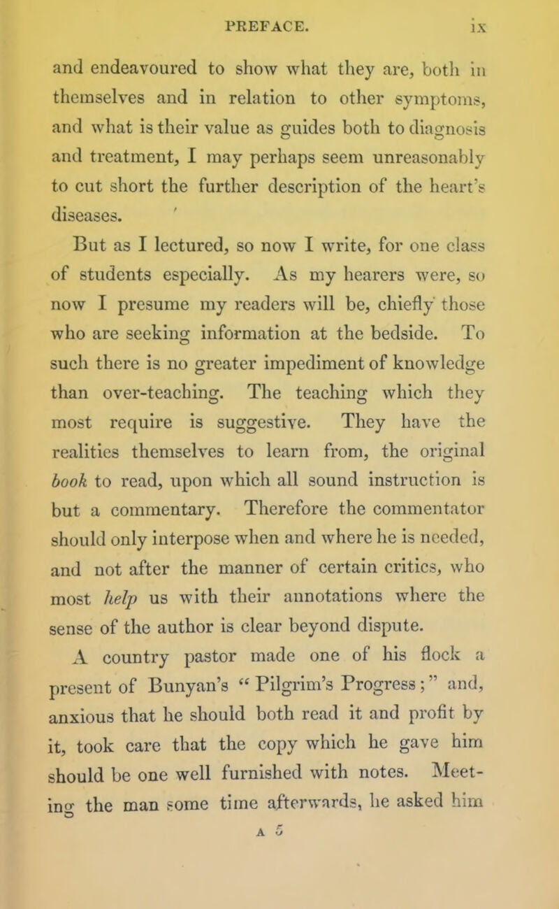 and endeavoured to show what they are, botli in themselves and in relation to other symptoms, and what is their value as guides both to diagnosis and tx-eatment, I may perhaps seem unreasonably to cut short the further description of the heart’s diseases. But as I lectured, so now I write, for one class of students especially. As my hearers were, so now I presume my l'eaders will be, chiefly those who are seeking information at the bedside. To such there is no greater impediment of knowledge than over-teaching. The teaching which they most requii'e is suggestive. They have the realities themselves to learn from, the original book to read, upon which all sound instruction is but a commentary. Therefore the commentator should only interpose when and where he is needed, and not after the manner of certain critics, who most help us with their annotations where the sense of the author is clear beyond dispute. A country pastor made one of his flock a present of Bunyan’s “ Pilgrim’s Progress ; ” and, anxious that he should both read it and profit by it, took care that the copy which he gave him should be one well furnished with notes. Meet- ing the man some time afterwards, he asked him