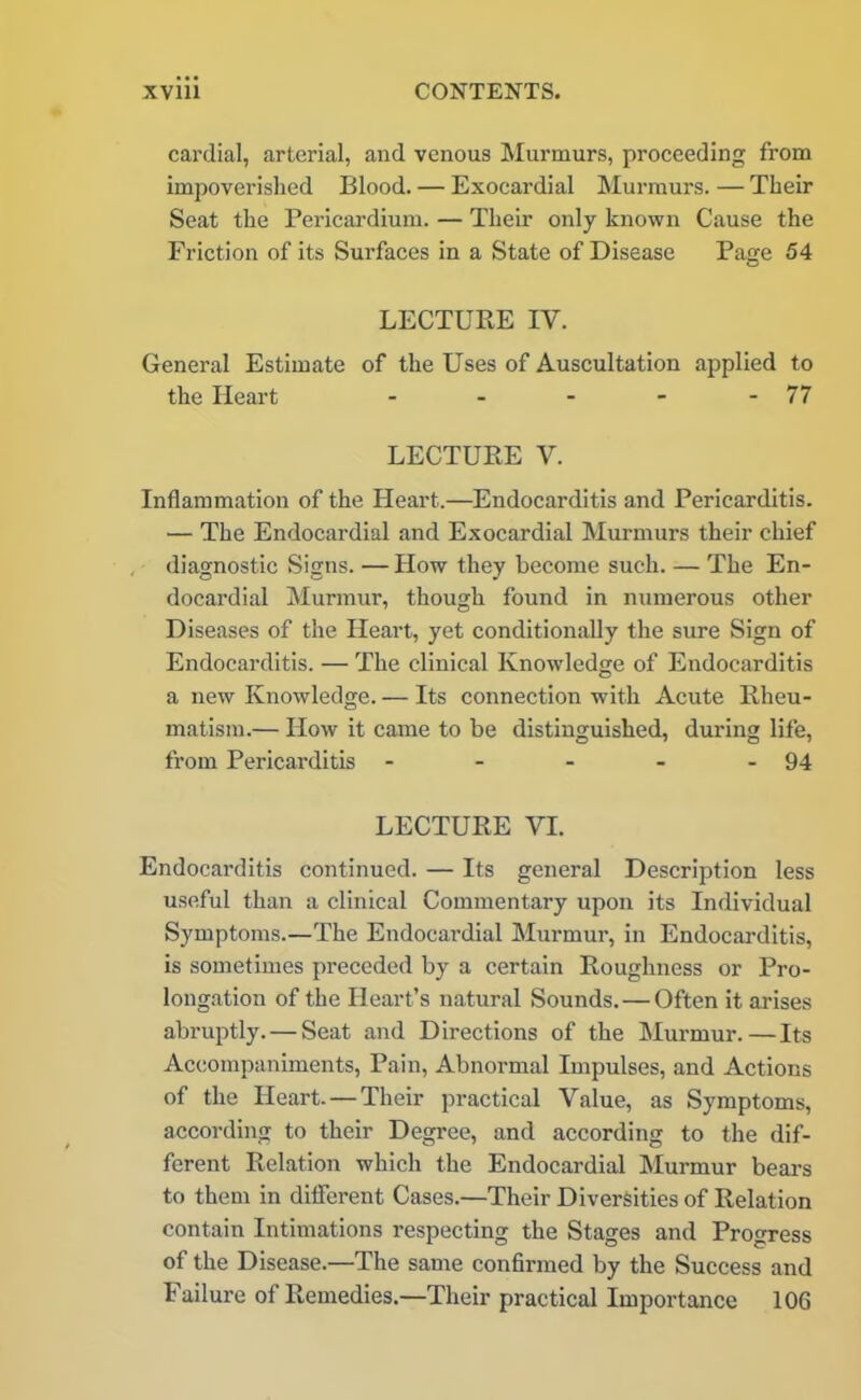 cardial, arterial, and venous Murmurs, proceeding from impoverished Blood. — Exocardial Murmurs. — Their Seat the Pericardium. — Their only known Cause the Friction of its Surfaces in a State of Disease Page 54 LECTURE IV. General Estimate of the Uses of Auscultation applied to the Heart - - - - - 77 LECTURE V. Inflammation of the Heart.—Endocarditis and Pericarditis. — The Endocardial and Exocardial Murmurs their chief diagnostic Signs. — How they become such. — The En- docardial Murmur, though found in numerous other Diseases of the Heart, yet conditionally the sure Sign of Endocarditis. — The clinical Knowledge of Endocarditis a new Knowledge. — Its connection with Acute Rheu- matism.— How it came to be distinguished, during life, from Pericarditis - - - - - 94 LECTURE VI. Endocarditis continued. — Its general Description less useful than a clinical Commentary upon its Individual Symptoms.—The Endocardial Murmur, in Endocarditis, is sometimes preceded by a certain Roughness or Pro- longation of the Heart’s natural Sounds. — Often it arises abruptly. — Seat and Directions of the Murmur.—Its Accompaniments, Pain, Abnormal Impulses, and Actions of the Heart. — Their practical Value, as Symptoms, according to their Degree, and according to the dif- ferent Relation which the Endocardial Murmur bears to them in dilferent Cases.—Their Diversities of Relation contain Intimations respecting the Stages and Progress of the Disease.—The same confirmed by the Success and Failure of Remedies.—Their practical Importance 106