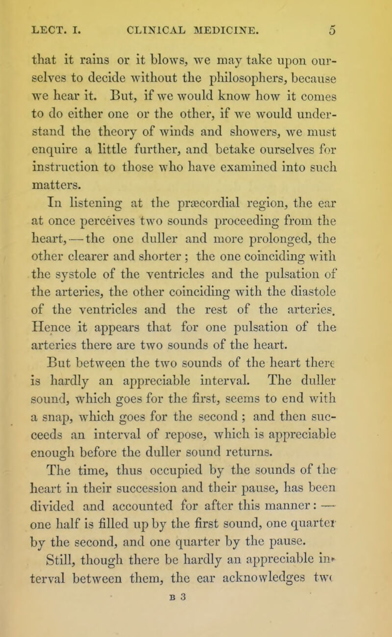 that it rains or it blows, we may take upon our- selves to decide without the philosophers, because we hear it. But, if we woidd know how it comes to do either one or the other, if we would under- stand the theory of winds and showers, we must enquire a little further, and betake ourselves for instruction to those who have examined into such matters. In listening at the praecordial region, the ear at once perceives two sounds proceeding from the heart, — the one duller and more prolonged, the other clearer and shorter ; the one coinciding with the systole of the ventricles and the pulsation of the arteries, the other coinciding with the diastole of the ventricles and the rest of the arteries. Hence it appears that for one pulsation of the arteries there are two sounds of the heart. But between the two sounds of the heart there is hardly an appreciable interval. The duller sound, which goes for the first, seems to end with a snap, which goes for the second ; and then suc- ceeds an interval of repose, which is appreciable enough before the duller sound returns. The time, thus occupied by the sounds of the heart in their succession and their pause, has been divided and accounted for after this manner: — one half is filled up by the first sound, one quarter by the second, and one quarter by the pause. Still, though there be hardly an appreciable im terval between them, the ear acknowledges tw<