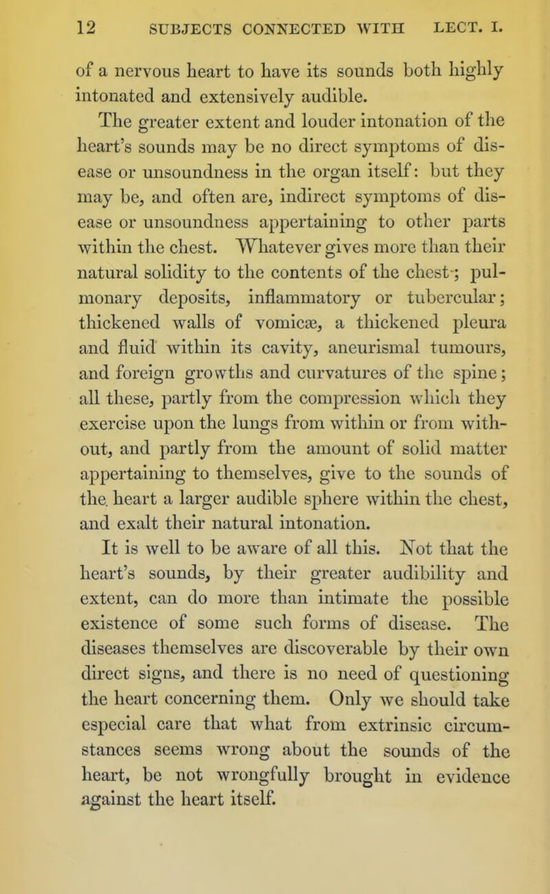 of a nervous heart to have its sounds both highly intonated and extensively audible. The greater extent and louder intonation of the heart’s sounds may be no direct symptoms of dis- ease or unsoundness in the organ itself: but they may be, and often are, indirect symptoms of dis- ease or unsoundness appertaining to other parts within the chest. Whatever gives more than their natural solidity to the contents of the chest-; pul- monary deposits, inflammatory or tubercular; thickened walls of vomicte, a thickened pleura and fluid within its cavity, aneurismal tumours, and foreign growths and curvatures of the spine; all these, partly from the compression which they exercise upon the lungs from within or from with- out, and partly from the amount of solid matter appertaining to themselves, give to the sounds of the. heart a larger audible sphere within the chest, and exalt their natural intonation. It is well to be aware of all this. Not that the heart’s sounds, by their greater audibility and extent, can do more than intimate the possible existence of some such forms of disease. The diseases themselves are discoverable by their own direct signs, and there is no need of questioning the heart concerning them. Only we should take especial care that what from extrinsic circum- stances seems wrong about the sounds of the heart, be not wrongfully brought in evidence against the heart itself.