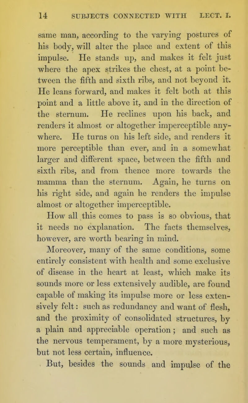 same man, according to the varying postures of his body, will alter the place and extent of this impulse. He stands up, and makes it felt just where the apex strikes the chest, at a point be- tween the fifth and sixth ribs, and not beyond it. He leans forward, and makes it felt both at this point and a little above it, and in the direction of the sternum. He reclines upon his back, and renders it almost or altogether imperceptible any- where. He turns on his left side, and renders it more perceptible than ever, and in a somewhat larger and different space, between the fifth and sixth ribs, and from thence more towards the mamma than the sternum. Again, he turns on his right side, and again he renders the impulse almost or altogether imperceptible. How all this comes to pass is so obvious, that it needs no explanation. The facts themselves, however, are worth bearing in mind. Moreover, many of the same conditions, some entirely consistent with health and some exclusive of disease in the heart at least, which make its sounds more or less extensively audible, are found capable of making its impulse more or less exten- sively felt: such as redundancy and want of flesh, and the proximity of consolidated structures, by a plain and appreciable operation; and such as the nervous temperament, by a more mysterious, but not less certain, influence. But, besides the sounds and impulse of the