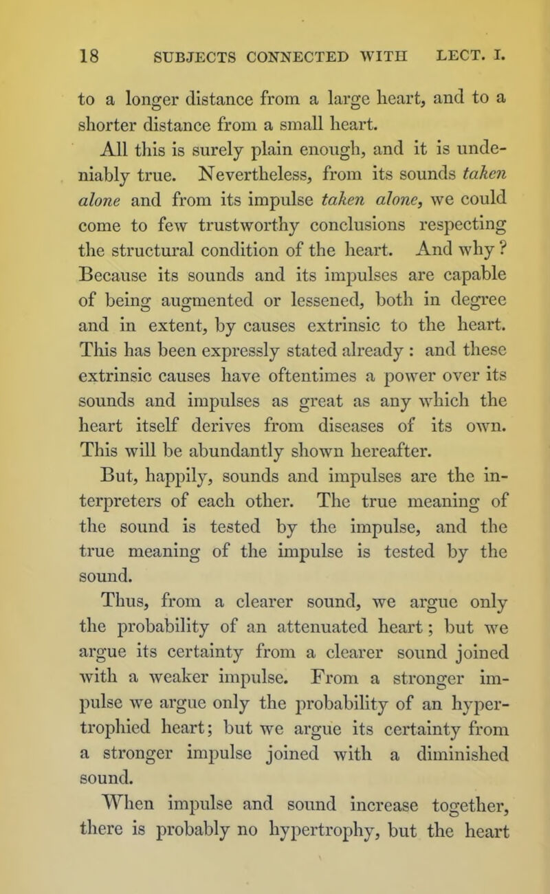 to a longer distance from a large heart, and to a shorter distance from a small heart. All this is surely plain enough, and it is unde- niably true. Nevertheless, from its sounds taken alone and from its impulse taken alone, we could come to few trustworthy conclusions respecting the structural condition of the heart. And why ? Because its sounds and its impulses are capable of being augmented or lessened, both in degree and in extent, by causes extrinsic to the heart. This has been expressly stated already : and these extrinsic causes have oftentimes a power over its sounds and impulses as great as any which the heart itself derives from diseases of its own. This will be abundantly shown hereafter. But, happily, sounds and impulses are the in- terpreters of each other. The true meaning of the sound is tested by the impulse, and the true meaning of the impulse is tested by the sound. Thus, from a clearer sound, we argue only the probability of an attenuated heart; but we argue its certainty from a clearer sound joined with a weaker impulse. From a stronger im- pulse we argue only the probability of an hyper- trophied heart; but we argue its certainty from a stronger impulse joined with a diminished sound. When impulse and sound increase together, there is probably no hypertrophy, but the heart