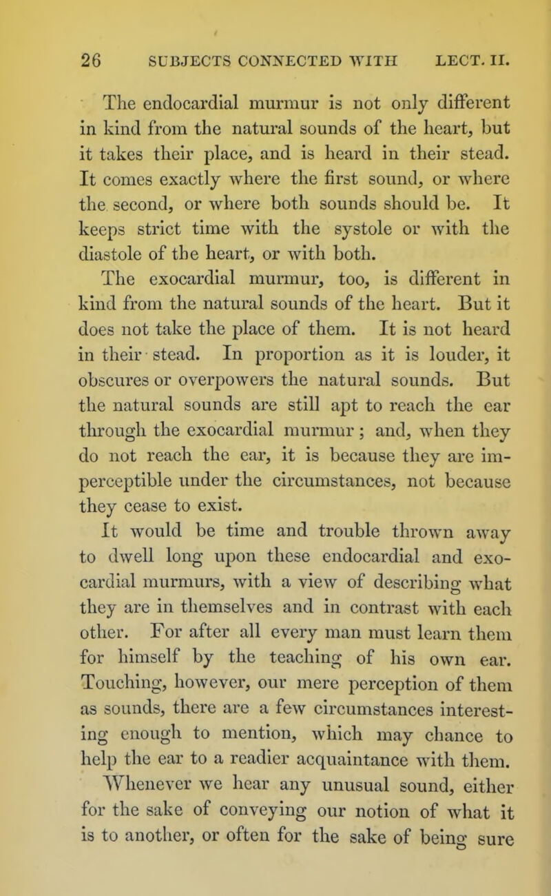 The endocardial murmur is not only different in kind from the natural sounds of the heart, but it takes their place, and is heard in their stead. It comes exactly where the first sound, or where the second, or where both sounds should be. It keeps strict time with the systole or with the diastole of the heart, or Avith both. The exocardial murmur, too, is different in kind from the natural sounds of the heart. But it does not take the place of them. It is not heard in their stead. In proportion as it is louder, it obscures or overpoAvers the natural sounds. But the natural sounds are still apt to reach the ear through the exocardial murmur; and, Avhen they do not reach the ear, it is because they are im- perceptible under the circumstances, not because they cease to exist. It would be time and trouble thrown away to dAvell long upon these endocardial and exo- cardial murmurs, Avith a vieAV of describing AAThat they are in themselves and in contrast Avith each other. For after all every man must learn them for himself by the teaching of his own ear. Touching, hoAvever, our mere perception of them as sounds, there are a feAV circumstances interest- ing enough to mention, Avhich may chance to help the ear to a readier acquaintance with them. Whenever Ave hear any unusual sound, either for the sake of conveying our notion of what it is to another, or often for the sake of being sure