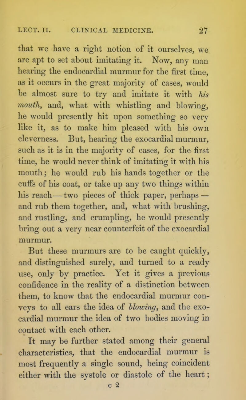 that we have a right notion of it ourselves, we are apt to set about imitating it. Now, any man hearing the endocardial murmur for the first time, as it occurs in the great majority of cases, would be almost sure to try and imitate it with his mouth, and, what with whistling and blowing, he would presently hit upon something so very like it, as to make him pleased with his own cleverness. But, hearing the exocardial murmur, such as it is in the majority of cases, for the first time, he would never think of imitating it with his mouth; he would rub his hands together or the cuffs of his coat, or take up any two things within his reach—two pieces of thick paper, perhaps — and rub them together, and, what with brushing, and rustling, and crumpling, he would presently bring out a very near counterfeit of the exocardial murmur. But these murmurs are to be caught quickly, and distinguished surely, and turned to a ready use, only by practice. Yet it gives a previous confidence in the reality of a distinction between them, to know that the endocardial murmur con- veys to all ears the idea of blowing, and the exo- cardial murmur the idea of two bodies moving in contact with each other. It may be further stated among their general characteristics, that the endocardial murmur is most frequently a single sound, being coincident either with the systole or diastole of the heart;