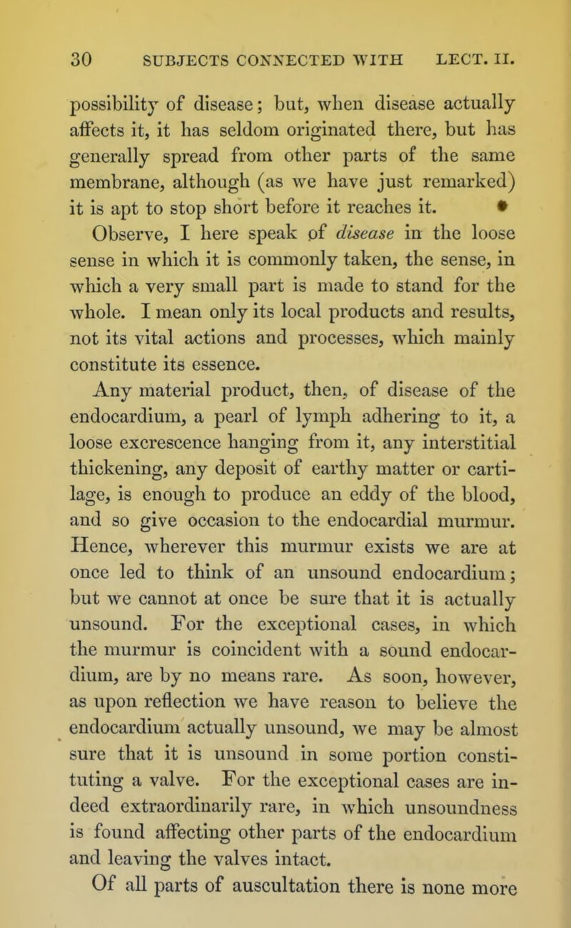 possibility of disease; but, when disease actually affects it, it lias seldom originated there, but has generally spread from other parts of the same membrane, although (as we have just remarked) it is apt to stop short before it reaches it. • Observe, I here speak of disease in the loose sense in which it is commonly taken, the sense, in which a very small part is made to stand for the whole. I mean only its local products and results, not its vital actions and processes, which mainly constitute its essence. Any material product, then, of disease of the endocardium, a pearl of lymph adhering to it, a loose excrescence hanging from it, any interstitial thickening, any deposit of earthy matter or carti- lage, is enough to produce an eddy of the blood, and so give occasion to the endocardial murmur. Hence, wherever this murmur exists we are at once led to think of an unsound endocardium; but we cannot at once be sure that it is actually unsound. For the exceptional cases, in which the murmur is coincident Avith a sound endocar- dium, are by no means rare. As soon, however, as upon reflection Ave have reason to believe the endocardium actually unsound, Ave may be almost sure that it is unsound in some portion consti- tuting a valve. For the exceptional cases are in- deed extraordinarily rare, in Avhich unsoundness is found affecting other parts of the endocardium and leaving the valves intact. Of all parts of auscultation there is none more