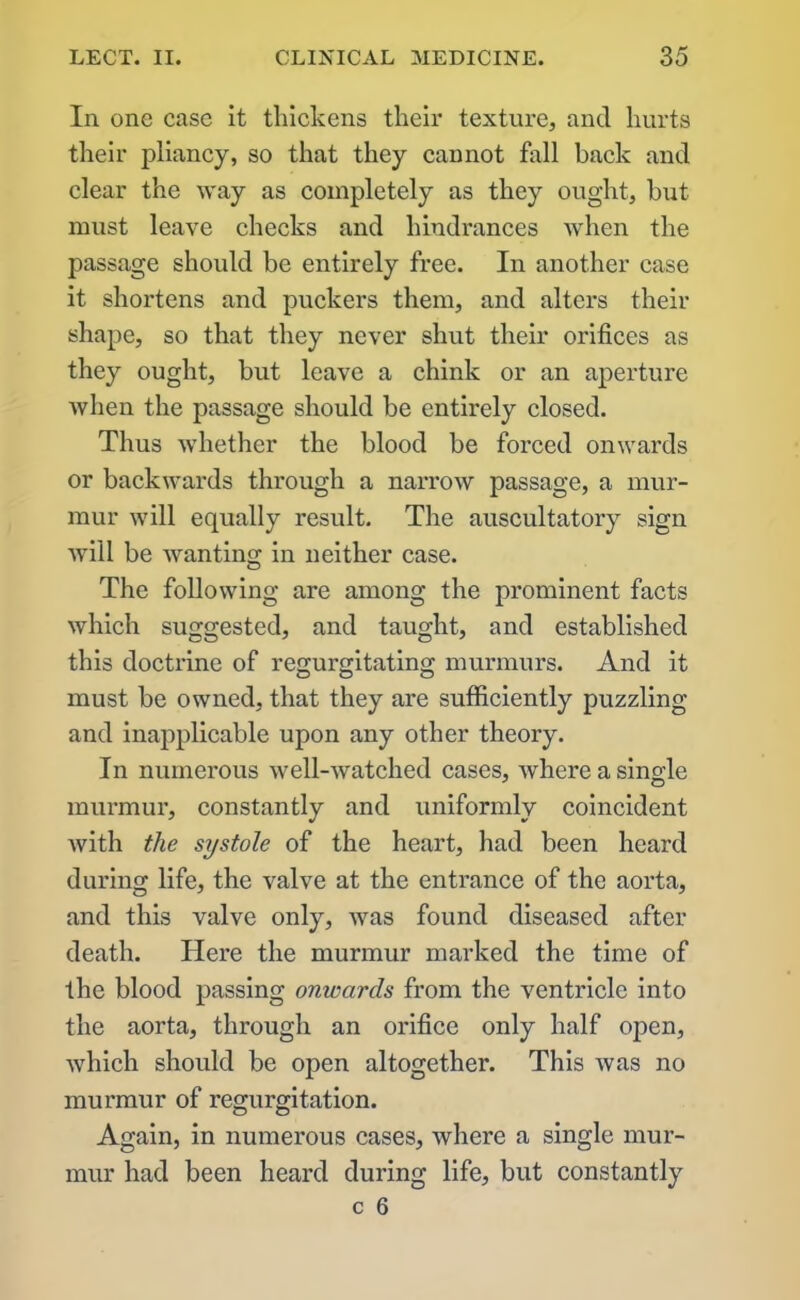 In one case it thickens their texture, and hurts their pliancy, so that they cannot foil back and clear the way as completely as they ought, but must leave checks and hindrances Avhen the passage should be entirely free. In another case it shortens and puckers them, and alters their shape, so that they never shut their orifices as they ought, but leave a chink or an aperture when the passage should be entirely closed. Thus whether the blood be forced onwards or backwards through a narrow passage, a mur- mur will equally result. The auscultatory sign will be wanting in neither case. The following are among the prominent facts which suggested, and taught, and established this doctrine of regurgitating murmurs. And it must be owned, that they are sufficiently puzzling and inapplicable upon any other theory. In numerous well-watched cases, where a single murmur, constantly and uniformly coincident vdth the systole of the heart, had been heard during life, the valve at the entrance of the aorta, and this valve only, was found diseased after death. Here the murmur marked the time of the blood passing onwards from the ventricle into the aorta, through an orifice only half open, which should be open altogether. This was no murmur of regurgitation. Again, in numerous cases, where a single mur- mur had been heard during life, but constantly c 6