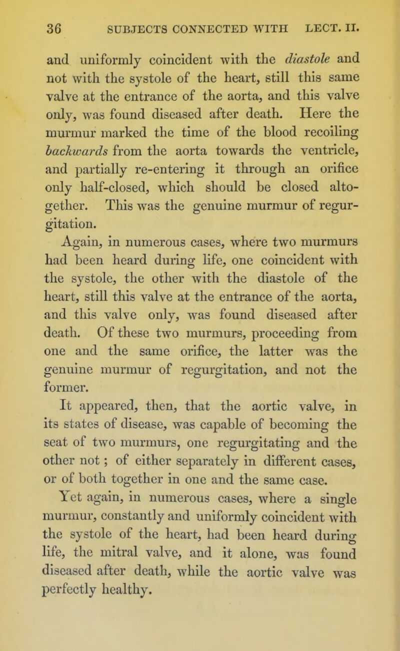 and uniformly coincident with the diastole and not with the systole of the heart, still this same valve at the entrance of the aorta, and this valve only, was found diseased after death. Here the murmur marked the time of the blood recoiling backwards from the aorta towards the ventricle, and partially re-entering it through an orifice only half-closed, which should be closed alto- gether. This was the genuine murmur of regur- gitation. Again, in numerous cases, where two murmurs had been heard during life, one coincident with the systole, the other with the diastole of the heart, still this valve at the entrance of the aorta, and this valve only, was found diseased after death. Of these two murmurs, proceeding from one and the same orifice, the latter was the genuine murmur of regurgitation, and not the former. It appeared, then, that the aortic valve, in its states of disease, was capable of becoming the seat of two murmurs, one regurgitating and the other not; of either separately in different cases, or of both together in one and the same case. Yet again, in numerous cases, where a single murmur, constantly and uniformly coincident with the systole of the heart, had been heard during life, the mitral valve, and it alone, was found diseased after death, while the aortic valve was perfectly healthy.