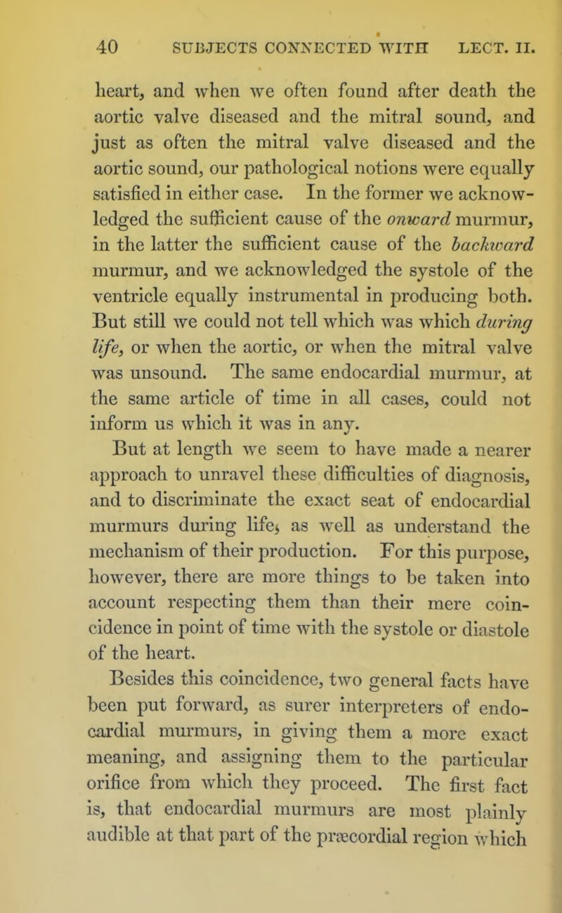 heart, and when we often found after death the aortic valve diseased and the mitral sound, and just as often the mitral valve diseased and the aortic sound, our pathological notions were equally- satisfied in either case. In the former we acknow- ledged the sufficient cause of the onward murmur, in the latter the sufficient cause of the backward murmur, and we acknowledged the systole of the ventricle equally instrumental in producing both. But still we could not tell which was which during life, or when the aortic, or when the mitral valve was unsound. The same endocardial murmur, at the same article of time in all cases, could not inform us which it was in any. But at length we seem to have made a nearer approach to unravel these difficulties of diagnosis, and to discriminate the exact seat of endocardial murmurs during life* as well as understand the mechanism of their production. For this purpose, however, there ai’e more things to be taken into account respecting them than their mere coin- cidence in point of time with the systole or diastole of the heart. Besides this coincidence, two general facts have been put forward, as surer interpreters of endo- cardial murmurs, in giving them a more exact meaning, and assigning them to the particular orifice from which they proceed. The first fact is, that endocardial murmurs are most plainly audible at that part of the prtecordial region which