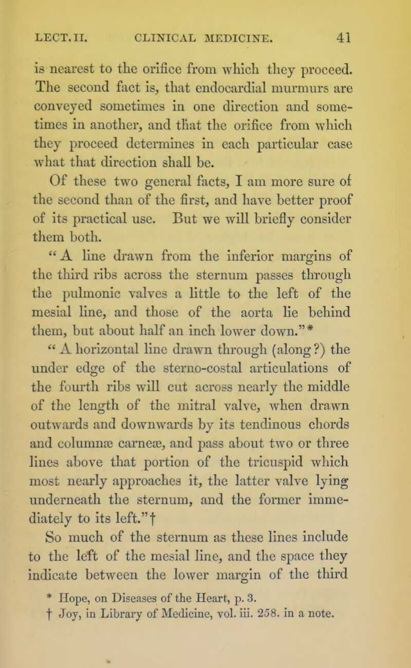 is nearest to the orifice from which they proceed. The second fact is, that endocardial murmurs are conveyed sometimes in one direction and some- times in another, and that the orifice from which they proceed determines in each particular case what that direction shall be. Of these two general facts, I am more sure of the second than of the first, and have better proof of its practical use. But we will briefly consider them both. “A line drawn from the inferior margins of the third ribs across the sternum passes through the pulmonic valves a little to the left of the mesial line, and those of the aorta lie behind them, but about half an inch lower down.”* “ A horizontal line drawn through (along?) the under edge of the sterno-costal articulations of the fourth ribs will cut across nearly the middle of the length of the mitral valve, when drawn outwards and downwards by its tendinous chords and columnae carneas, and pass about two or three lines above that portion of the tricuspid which most nearly approaches it, the latter valve lying underneath the sternum, and the former imme- diately to its left.”f So much of the sternum as these lines include to the left of the mesial line, and the space they indicate between the lower margin of the third * Hope, on Diseases of the Heart, p. 3. f Joy, in Library of Medicine, vol. iii. 258. in a note.