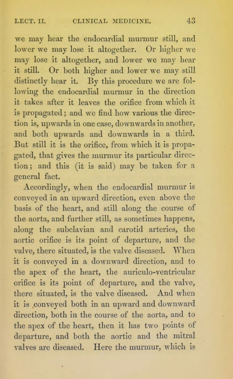 we may bear the endocardial murmur still, and lower we may lose it altogether. Or higher we may lose it altogether, and lower we may hear it still. Or both higher and lower we may still distinctly hear it. By this procedure we are fol- lowing the endocardial murmur in the direction it takes after it leaves the orifice from which it is propagated; and we find how various the direc- tion is, upwards in one case, downwards in another, and both upwards and downwards in a third. But still it is the orifice, from which it is propa- gated, that gives the murmur its particular direc- tion ; and this (it is said) may be taken for a general fact. Accordingly, when the endocardial murmur is conveyed in an upward direction, even above the basis of the heart, and still along the course of the aorta, and further still, as sometimes happens, along the subclavian and carotid arteries, the aortic orifice is its point of departure, and the valve, there situated, is the valve diseased. When it is conveyed in a downward direction, and to the apex of the heart, the auriculo-ventricular orifice is its point of departure, and the valve, there situated, is the valve diseased. And when it is ,conveyed both in an upward and downward direction, both in the course of the aorta, and to the apex of the heart, then it has two points of departure, and both the aortic and the mitral valves are diseased. Here the murmur, which is