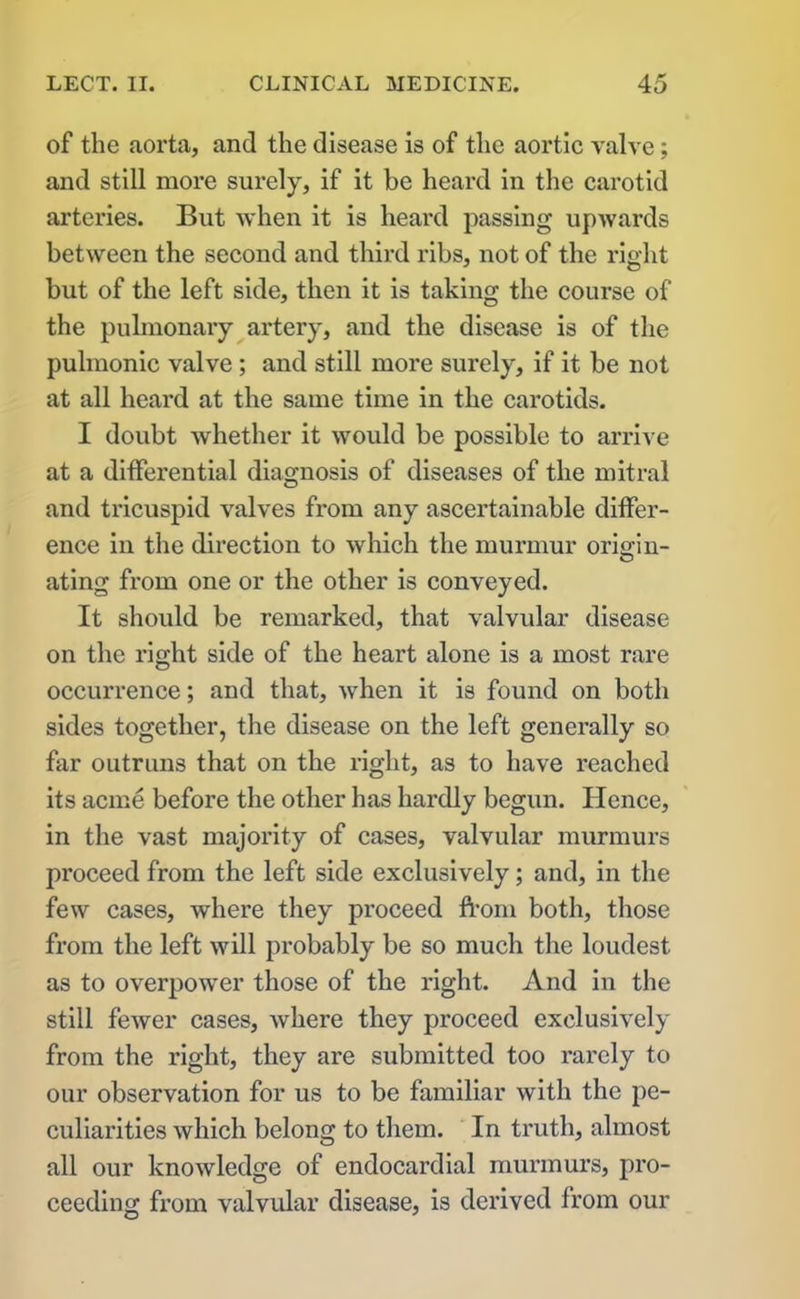 of the aorta, and the disease is of the aortic valve; and still more surely, if it be heard in the carotid arteries. But when it is heard passing upwards between the second and third ribs, not of the right but of the left side, then it is taking the course of the pulmonary artery, and the disease is of the pulmonic valve ; and still more surely, if it be not at all heard at the same time in the carotids. I doubt whether it would be possible to arrive at a differential diagnosis of diseases of the mitral and tricuspid valves from any ascertainable differ- ence in the direction to which the murmur origin- ating from one or the other is conveyed. It should be remarked, that valvular disease on the right side of the heart alone is a most rare occurrence; and that, when it is found on both sides together, the disease on the left generally so far outruns that on the right, as to have reached its acme before the other has hardly begun. Hence, in the vast majority of cases, valvular murmurs proceed from the left side exclusively; and, in the few cases, where they proceed from both, those from the left will probably be so much the loudest as to overpower those of the right. And in the still fewer cases, where they proceed exclusively from the right, they are submitted too rarely to our observation for us to be familiar with the pe- culiarities which belong to them. In truth, almost all our knowledge of endocardial murmurs, pro- ceeding from valvular disease, is derived from our