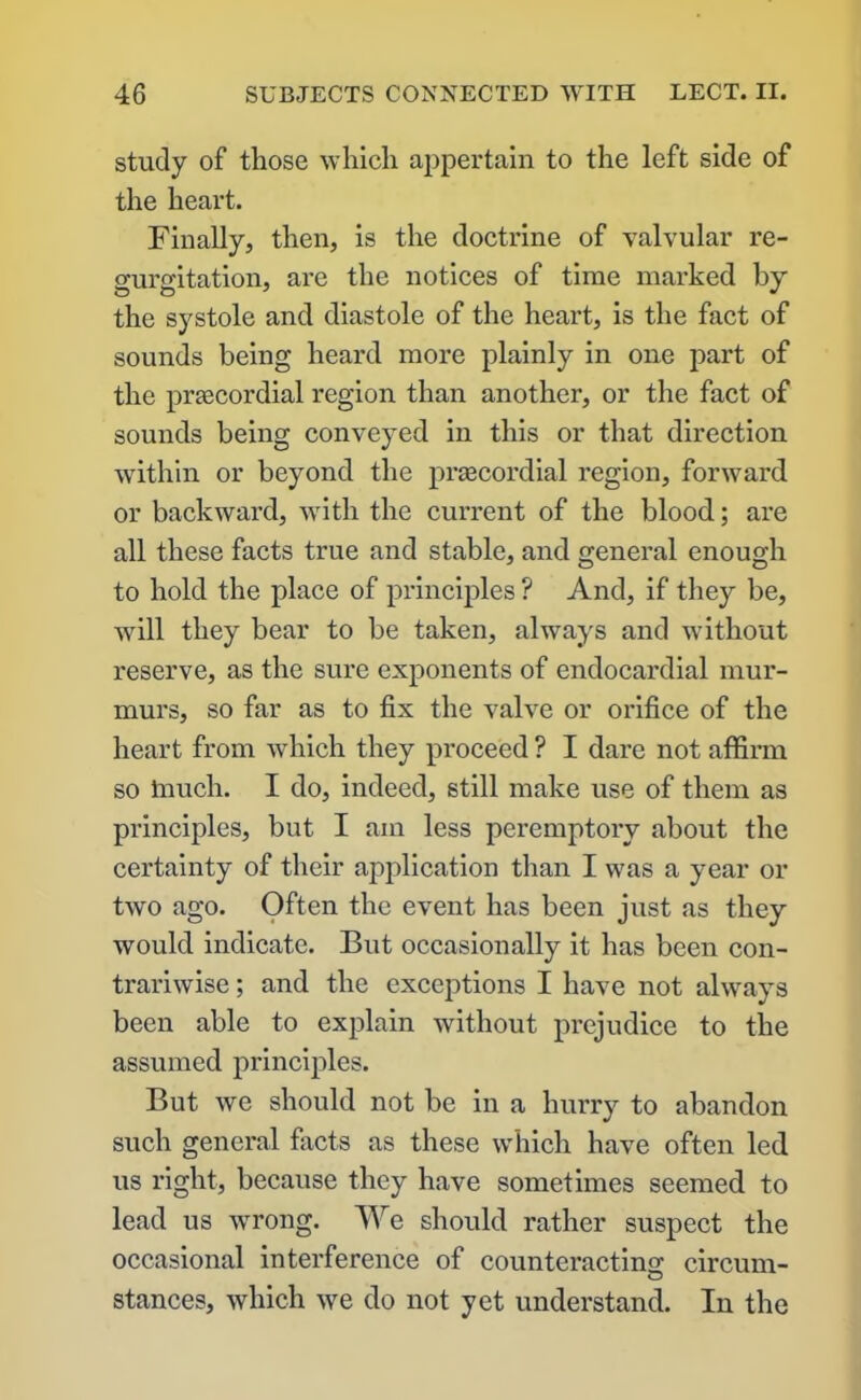 study of those which appertain to the left side of the heart. Finally, then, is the doctrine of valvular re- gurgitation, are the notices of time marked by the systole and diastole of the heart, is the fact of sounds being heard more plainly in one part of the prascordial region than another, or the fact of sounds being conveyed in this or that direction within or beyond the prsecordial region, forward or backward, with the current of the blood; are all these facts true and stable, and general enough to hold the place of principles ? And, if they be, will they bear to be taken, always and without reserve, as the sure exponents of endocardial mur- murs, so far as to fix the valve or orifice of the heart from which they proceed ? I dare not affirm so touch. I do, indeed, still make use of them as principles, but I am less peremptory about the certainty of their application than I was a year or two ago. Often the event has been just as they would indicate. But occasionally it has been con- trariwise ; and the exceptions I have not always been able to explain without prejudice to the assumed principles. But we should not be in a hurry to abandon such general facts as these which have often led us right, because they have sometimes seemed to lead us wrong. We should rather suspect the occasional interference of counteracting circum- o stances, which we do not yet understand. In the