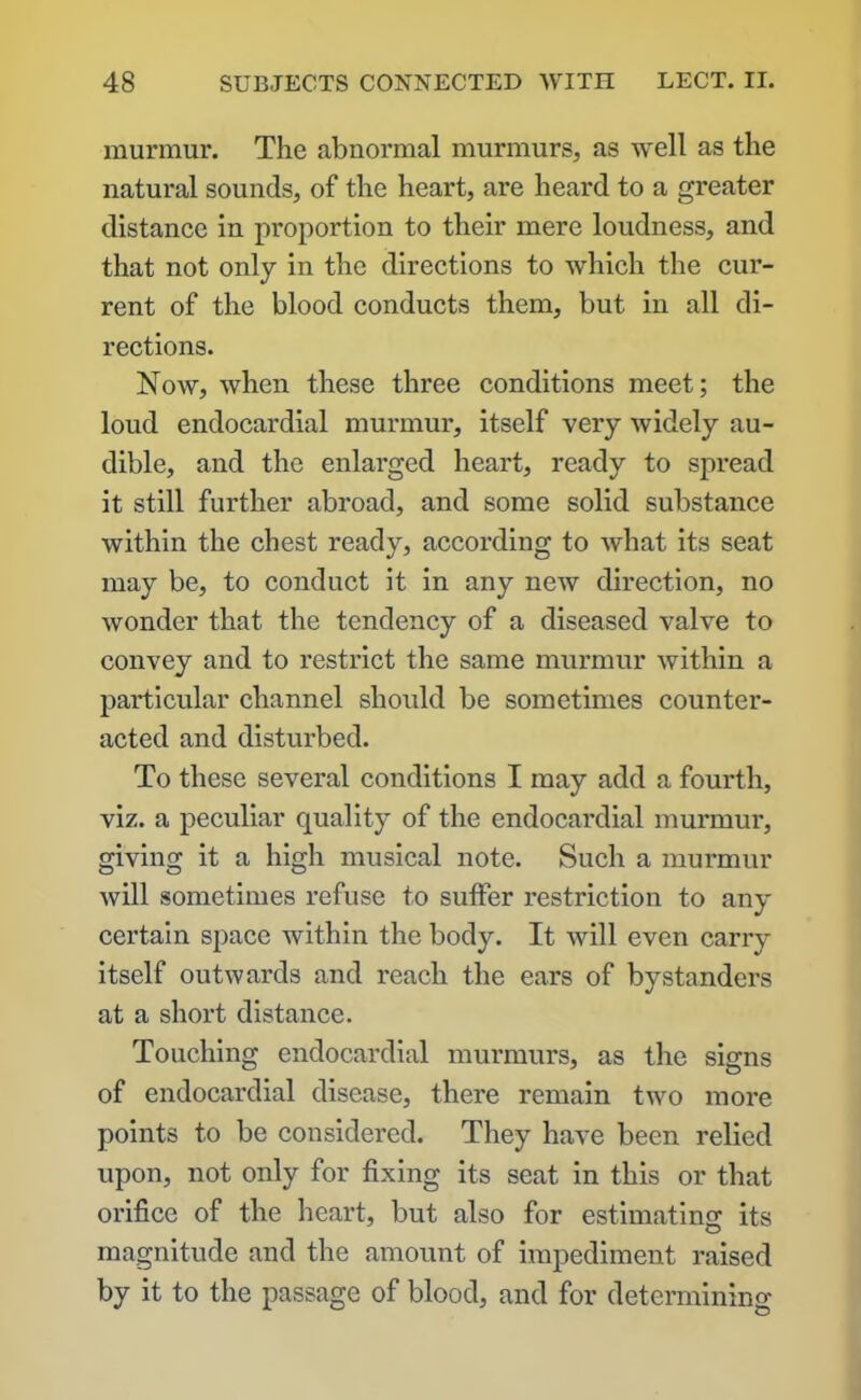 murmur. The abnormal murmurs, as well as the natural sounds, of the heart, are heard to a greater distance in proportion to their mere loudness, and that not only in the directions to which the cur- rent of the blood conducts them, but in all di- rections. Now, when these three conditions meet; the loud endocardial murmur, itself very widely au- dible, and the enlarged heart, ready to spread it still further abroad, and some solid substance within the chest ready, according to what its seat may be, to conduct it in any new direction, no wonder that the tendency of a diseased valve to convey and to restrict the same murmur within a particular channel should be sometimes counter- acted and disturbed. To these several conditions I may add a fourth, viz. a peculiar quality of the endocardial murmur, giving it a high musical note. Such a murmur will sometimes refuse to suffer restriction to any certain space within the body. It will even carry itself outwards and reach the ears of bystanders at a short distance. Touching endocardial murmurs, as the signs of endocardial disease, there remain two more points to be considered. They have been relied upon, not only for fixing its seat in this or that orifice of the heart, but also for estimating its magnitude and the amount of impediment raised by it to the passage of blood, and for determining