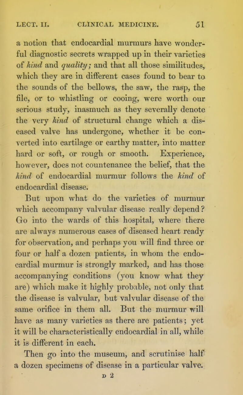 a notion that endocardial murmurs have wonder- ful diagnostic secrets wrapped up in their varieties of kind and quality; and that all those similitudes, which they are in different cases found to bear to the sounds of the bellows, the saw, the rasp, the file, or to whistling or cooing, were worth our serious study, inasmuch as they severally denote the very kind of structural change which a dis- eased valve has undergone, whether it be con- verted into cartilage or earthy matter, into matter hard or soft, or rough or smooth. Experience, however, does not countenance the belief, that the kind of endocardial murmur follows the kind of endocardial disease. But upon what do the varieties of murmur which accompany valvular disease really depend ? Go into the wards of this hospital, where there are always numerous cases of diseased heart ready for observation, and perhaps you will find three or four or half a dozen patients, in whom the endo- cardial murmur is strongly marked, and has those accompanying conditions (you know what they are) which make it highly probable, not only that the disease is valvular, but valvular disease of the same orifice in them all. But the murmur will have as many varieties as there are patients; yet it will be characteristically endocardial in all, while it is different in each. Then go into the museum, and scrutinise half a dozen specimens of disease in a particular valve.