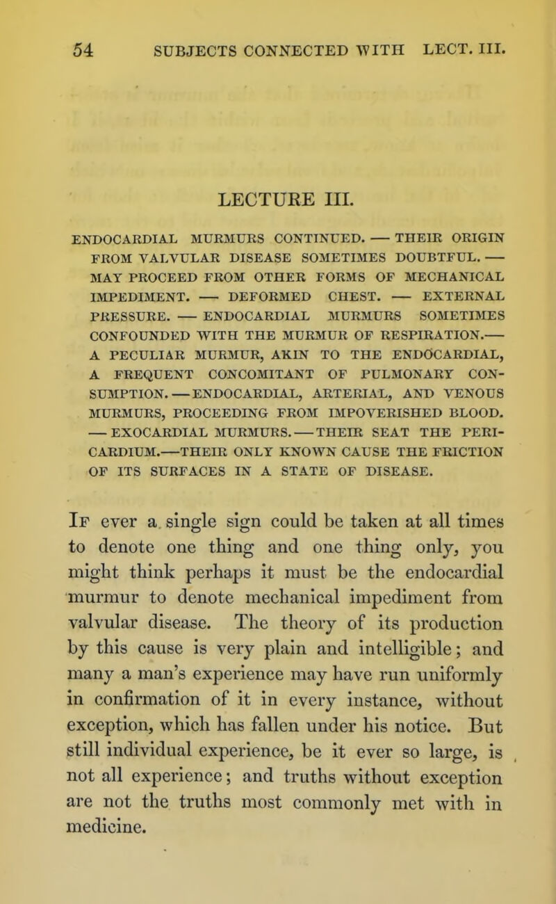 LECTURE III. ENDOCARDIAL MURMURS CONTINUED. THEIR ORIGIN FROM VALVULAR DISEASE SOMETIMES DOUBTFUL. MAY PROCEED FROM OTHER FORMS OF MECHANICAL IMPEDIMENT. DEFORMED CHEST. EXTERNAL PRESSURE. ENDOCARDIAL MURMURS SOMETIMES CONFOUNDED WITH THE MURMUR OF RESPIRATION. A PECULIAR MURMUR, AKIN TO THE ENDOCARDIAL, A FREQUENT CONCOMITANT OF PULMONARY CON- SUMPTION.— ENDOCARDIAL, ARTERIAL, AND VENOUS MURMURS, PROCEEDING FROM IMPOVERISHED BLOOD. — EXOCARDIAL MURMURS. THEIR SEAT THE PERI- CARDIUM. THEIR ONLY KNOWN CAUSE THE FRICTION OF ITS SURFACES IN A STATE OF DISEASE. If ever a single sign could be taken at all times to denote one thing and one thing only, you might think perhaps it must be the endocardial murmur to denote mechanical impediment from valvular disease. The theory of its production by this cause is very plain and intelligible; and many a man’s experience may have run uniformly in confirmation of it in every instance, ivithout exception, which has fallen under his notice. But still individual experience, be it ever so large, is not all experience; and truths without exception are not the truths most commonly met with in medicine.