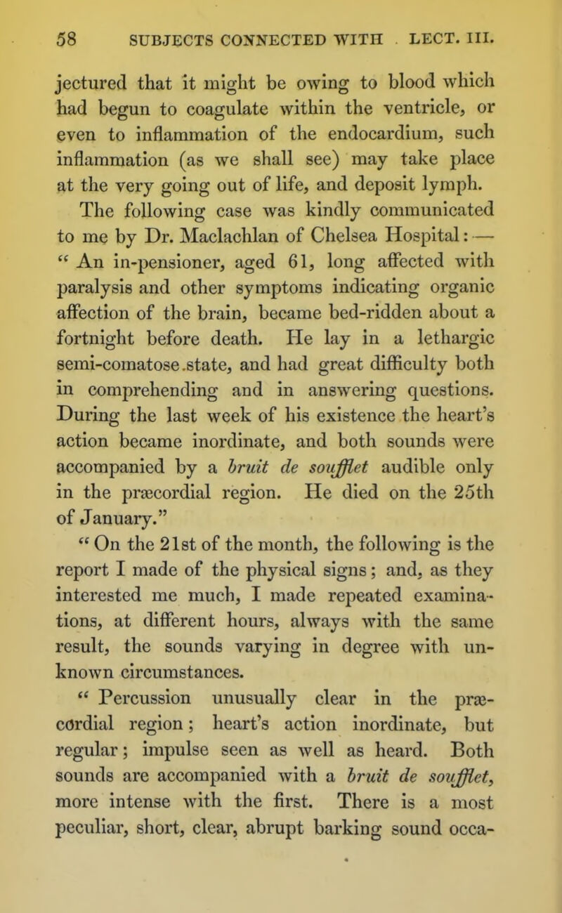 jectured that it might be owing to blood which had begun to coagulate within the ventricle, or even to inflammation of the endocardium, such inflammation (as we shall see) may take place at the very going out of life, and deposit lymph. The following case was kindly communicated to me by Dr. Maclachlan of Chelsea Hospital: — “ An in-pensioner, aged 61, long affected with paralysis and other symptoms indicating organic affection of the brain, became bed-ridden about a fortnight before death. ITe lay in a lethargic semi-comatose .state, and had great difficulty both in comprehending and in answering questions. During the last week of his existence the heart’s action became inordinate, and both sounds were accompanied by a bruit de soufflet audible only in the praecordial region. He died on the 25th of January.” “ On the 21st of the month, the following is the report I made of the physical signs; and, as they interested me much, I made repeated examina- tions, at different hours, always with the same result, the sounds varying in degree with un- known circumstances. “ Percussion unusually clear in the praj- cOrdial region; heart’s action inordinate, but regular; impulse seen as well as heard. Both sounds are accompanied with a bruit de soufflet, more intense with the first. There is a most peculiar, short, clear, abrupt barking sound occa-