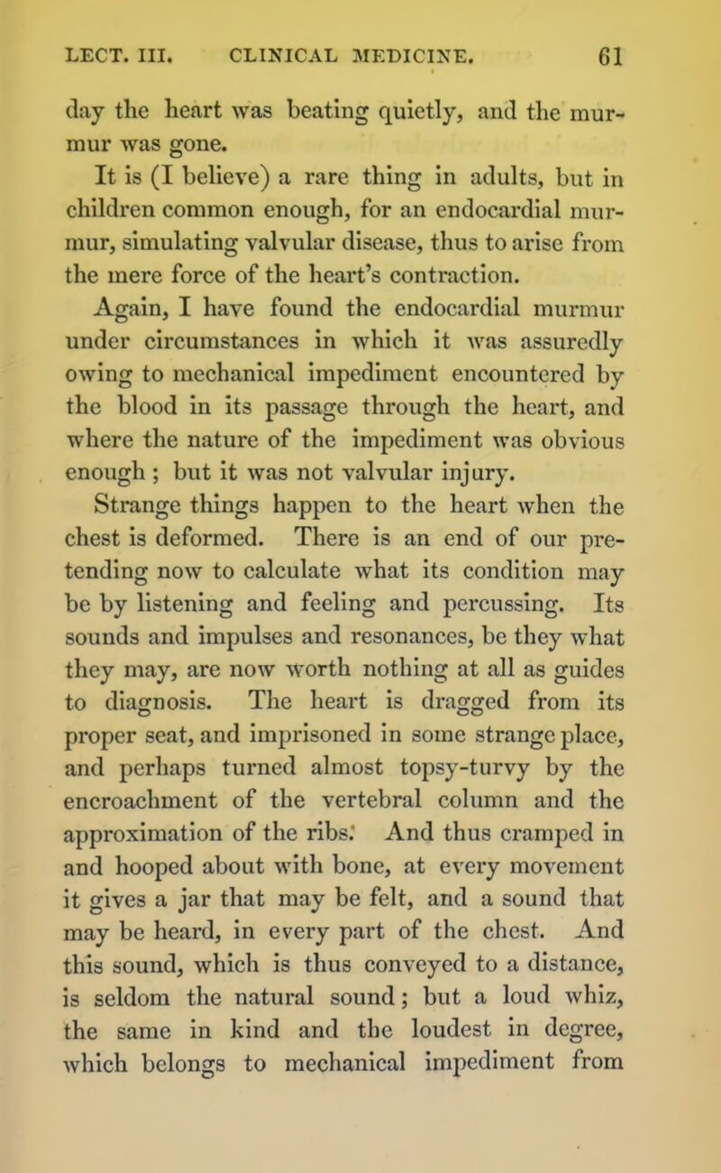 day the heart was beating quietly, and the mur- mur was gone. It is (I believe) a rare thing in adults, but in children common enough, for an endocardial mur- mur, simulating valvular disease, thus to arise from the mere force of the heart’s contraction. Again, I have found the endocardial murmur under circumstances in which it was assuredly owing to mechanical impediment encountered by the blood in its passage through the heart, and where the nature of the impediment was obvious enough ; but it was not valvular injury. Strange things happen to the heart when the chest is deformed. There is an end of our pre- tending now to calculate what its condition may be by listening and feeling and percussing. Its sounds and impulses and resonances, be they what they may, are now worth nothing at all as guides to diagnosis. The heart is dragged from its proper seat, and imprisoned in some strange place, and perhaps turned almost topsy-turvy by the encroachment of the vertebral column and the approximation of the ribs.’ And thus cramped in and hooped about with bone, at every movement it gives a jar that may be felt, and a sound that may be heard, in every part of the chest. And this sound, which is thus conveyed to a distance, is seldom the natural sound; but a loud whiz, the same in kind and the loudest in degree, which belongs to mechanical impediment from