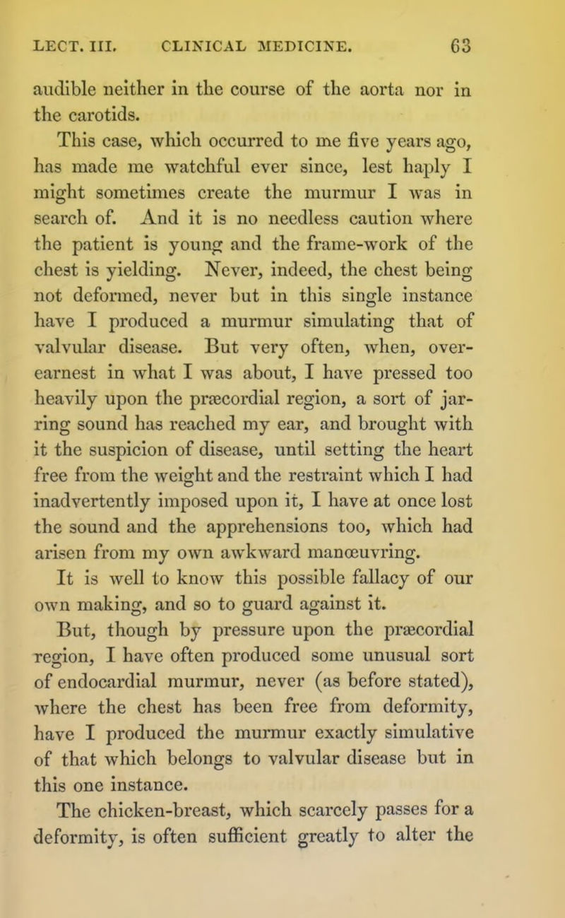 audible neither in the course of the aorta nor in the carotids. This case, which occurred to me five years ago, has made me watchful ever since, lest haply I might sometimes create the murmur I was in search of. And it is no needless caution where the patient is young and the frame-work of the chest is yielding. Never, indeed, the chest being not deformed, never but in this single instance have I produced a murmur simulating that of valvular disease. But very often, when, over- earnest in what I was about, I have pressed too heavily upon the pnecordial region, a soi*t of jar- ring sound has reached my ear, and brought with it the suspicion of disease, until setting the heart free from the weight and the restraint which I had inadvertently imposed upon it, I have at once lost the sound and the apprehensions too, which had arisen from my own awkward manoeuvi’ing. It is well to know this possible fallacy of our own making, and so to guai’d against it. But, though by pressure upon the prascordial region, I have often pi’oduced some unusual sort of endocai'dial murmur, never (as before stated), where the chest has been free from deformity, have I produced the murmur exactly simulative of that which belongs to valvular disease but in this one instance. The chicken-breast, which scai’cely passes for a deformity, is often sufficient greatly to alter the