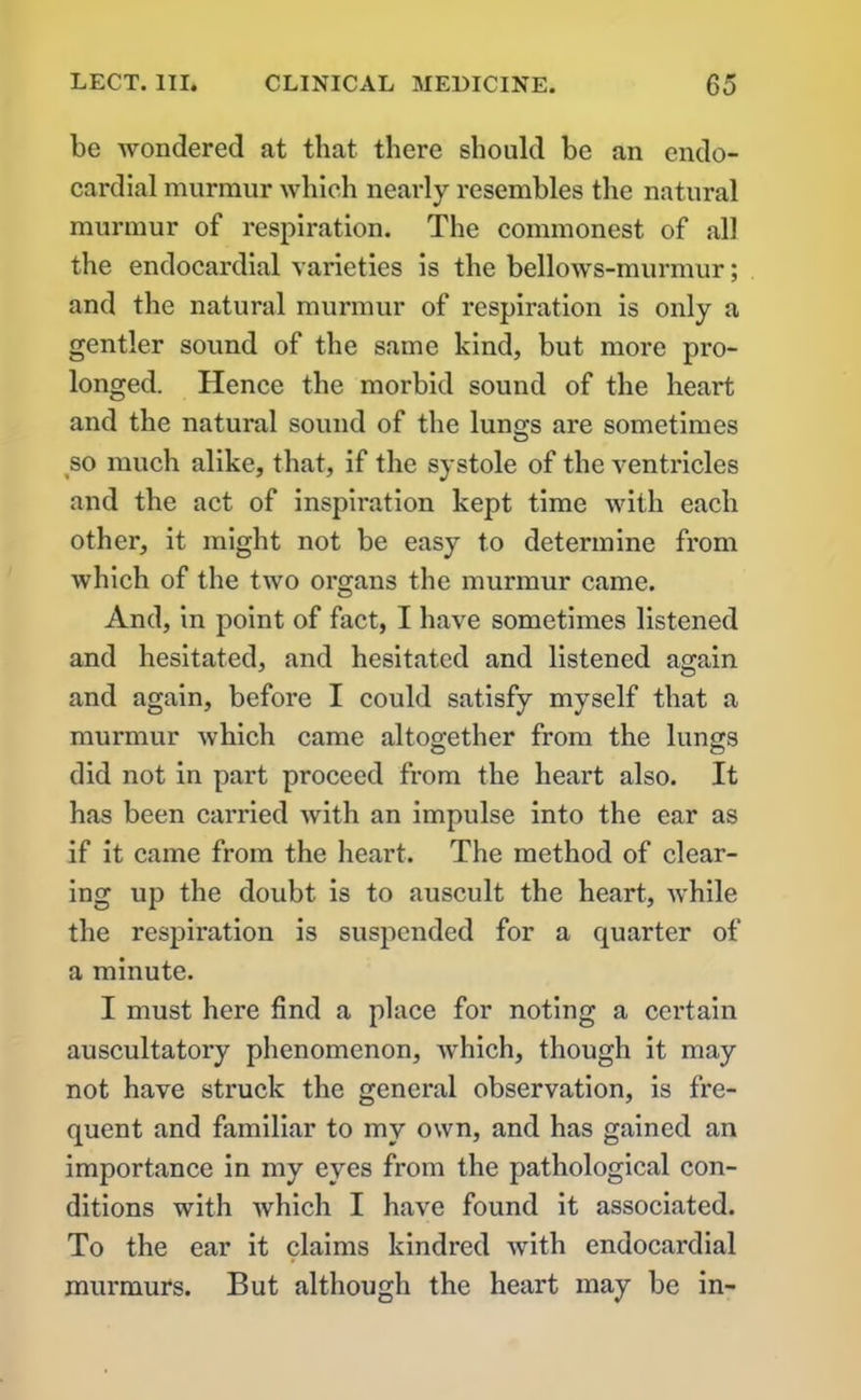 be wondered at that there should be an endo- cardial murmur which nearly resembles the natural murmur of respiration. The commonest of all the endocardial varieties is the bellows-murmur; and the natural murmur of respiration is only a gentler sound of the same kind, but more pro- longed. Hence the morbid sound of the heart and the natural sound of the luno-s are sometimes O so much alike, that, if the systole of the ventricles and the act of inspiration kept time with each other, it might not be easy to determine from which of the two organs the murmur came. And, in point of fact, I have sometimes listened and hesitated, and hesitated and listened again and again, before I could satisfy myself that a murmur which came altogether from the lungs did not in part proceed from the heart also. It has been carried with an impulse into the ear as if it came from the heart. The method of clear- ing up the doubt is to auscult the heart, while the respiration is suspended for a quarter of a minute. I must here find a place for noting a certain auscultatory phenomenon, which, though it may not have struck the general observation, is fre- quent and familiar to my own, and has gained an importance in my eyes from the pathological con- ditions with which I have found it associated. To the ear it claims kindred with endocardial murmurs. But although the heart may be in-