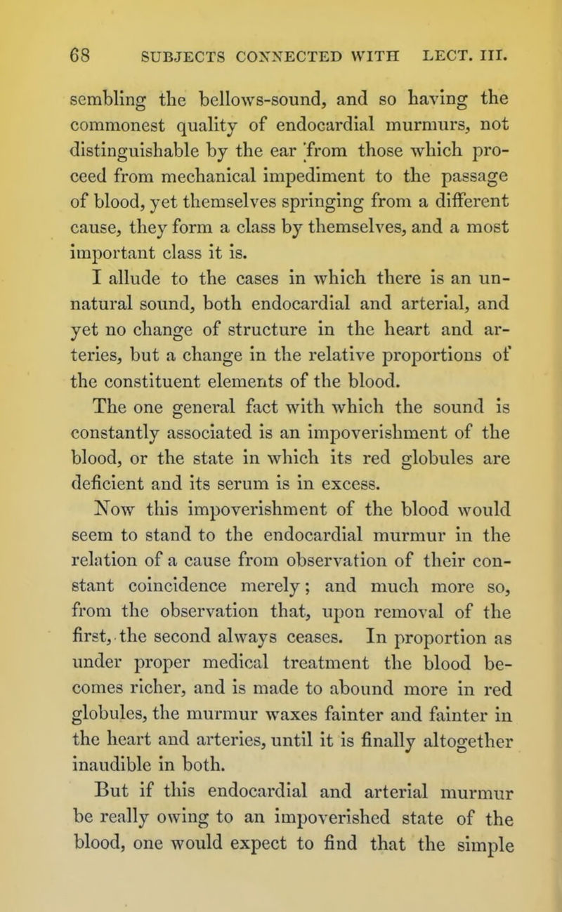sembling the bellows-sound, and so having the commonest quality of endocardial murmurs, not distinguishable by the ear ’from those which pro- ceed from mechanical impediment to the passage of blood, yet themselves springing from a different cause, they form a class by themselves, and a most important class it is. I allude to the cases in which there is an un- natural sound, both endocardial and arterial, and yet no change of structure in the heart and ar- teries, but a change in the relative proportions of the constituent elements of the blood. The one general fact with which the sound is constantly associated is an impoverishment of the blood, or the state in which its red globules are deficient and its serum is in excess. Now this impoverishment of the blood would seem to stand to the endocardial murmur in the relation of a cause from observation of their con- stant coincidence merely; and much more so, from the observation that, upon removal of the first, the second always ceases. In proportion as under proper medical treatment the blood be- comes richer, and is made to abound more in red globules, the murmur waxes fainter and fainter in the heart and arteries, until it is finally altogether inaudible in both. But if this endocardial and arterial murmur be really owing to an impoverished state of the blood, one would expect to find that the simple