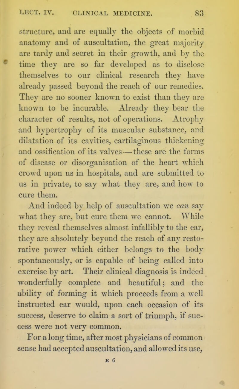 structure, and are equally the objects of morbid anatomy and of auscultation, the great majority are tardy and secret in their growth, and by the time they are so far developed as to disclose themselves to our clinical research they have already passed beyond the reach of our remedies. They are no sooner known to exist than they are known to be incurable. Already they bear the character of results, not of operations. Atrophy and hypertrophy of its muscular substance, and dilatation of its cavities, cartilaginous thickening and ossification of its valves—these are the forms of disease or disorganisation of the heart which crowd upon us in hospitals, and are submitted to us in private, to say what they are, and how to cure them. And indeed by help of auscultation we can say what they are, but cure them we cannot. While they reveal themselves almost infallibly to the ear, they are absolutely beyond the reach of any resto- rative power which either belongs to the body spontaneously, or is capable of being called into exercise by art. Their clinical diagnosis is indeed wonderfully complete and beautiful; and the ability of forming it which proceeds from a well instructed ear would, upon each occasion of its success, deserve to claim a sort of triumph, if suc- cess were not very common. For a long time, after most physicians of common sense had accepted auscultation, and allowed its use,
