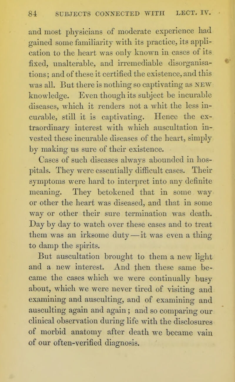 and most physicians of moderate experience had gained some familiarity with its practice, its appli- cation to the heart was only known in cases of its fixed, unalterable, and irremediable disorganisa- tions; and of these it certified the existence, and this was all. But there is nothing so captivating as new knowledge. Even though its subject be incurable diseases, which it renders not a whit the less in- curable, still it is captivating. Hence tbe ex- traordinary interest with which auscultation in- vested these incurable diseases of the heart, simply by making us sure of their existence. Cases of such diseases always abounded in hos- pitals. They were essentially difficult cases. Their symptoms were hard to interpret into any definite meaning. They betokened that in some way or other the heart was diseased, and that in some way or other their sure termination was death. Day by day to watch over these cases and to treat them was an irksome duty — it was even a thing to damp the spirits. But auscultation brought to them a new light and a new interest. And then these same be- came the cases which we were continually busy about, which we were never tired of visiting and o examining and ausculting, and of examining and ausculting again and again; and so comparing our clinical observation during life with the disclosures of morbid anatomy after death we became vain of our often-verified diagnosis.