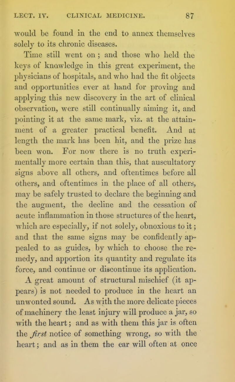 would be found in the end to annex themselves solely to its chronic diseases. Time still Avent on ; and those avIio held the keys of knowledge in this great experiment, the physicians of hospitals, and avIio had the fit objects and opportunities ever at hand for proving and appiying this ucav discovery in the art of clinical observation, were still continually aiming it, and pointing it at the same mark, viz. at the attain- ment of a greater practical benefit. And at length the mark has been hit, and the prize has been Avon. For noAV there is no truth experi- mentally more certain than this, that auscultatory signs above all others, and oftentimes before all others, and oftentimes in the place of all others, may be safely trusted to declare the beginning and the augment, the decline and the cessation of acute inflammat ion in those structures of the heart, Avhich are especially, if not solely, obnoxious to it; and that the same signs may be confidently ap- pealed to as guides, by Avhich to choose the re- medy, and apportion its quantity and regulate its force, and continue or discontinue its application. A great amount of structural mischief (it ap- pears) is not needed to produce in the heart an unAvonted sound. As Avith the more delicate pieces of machinery the least injury Avill produce a jar, so Avith the heart; and as with them this jar is often the first notice of something Avrong, so Avith the heart; and as in them the ear Avill often at once