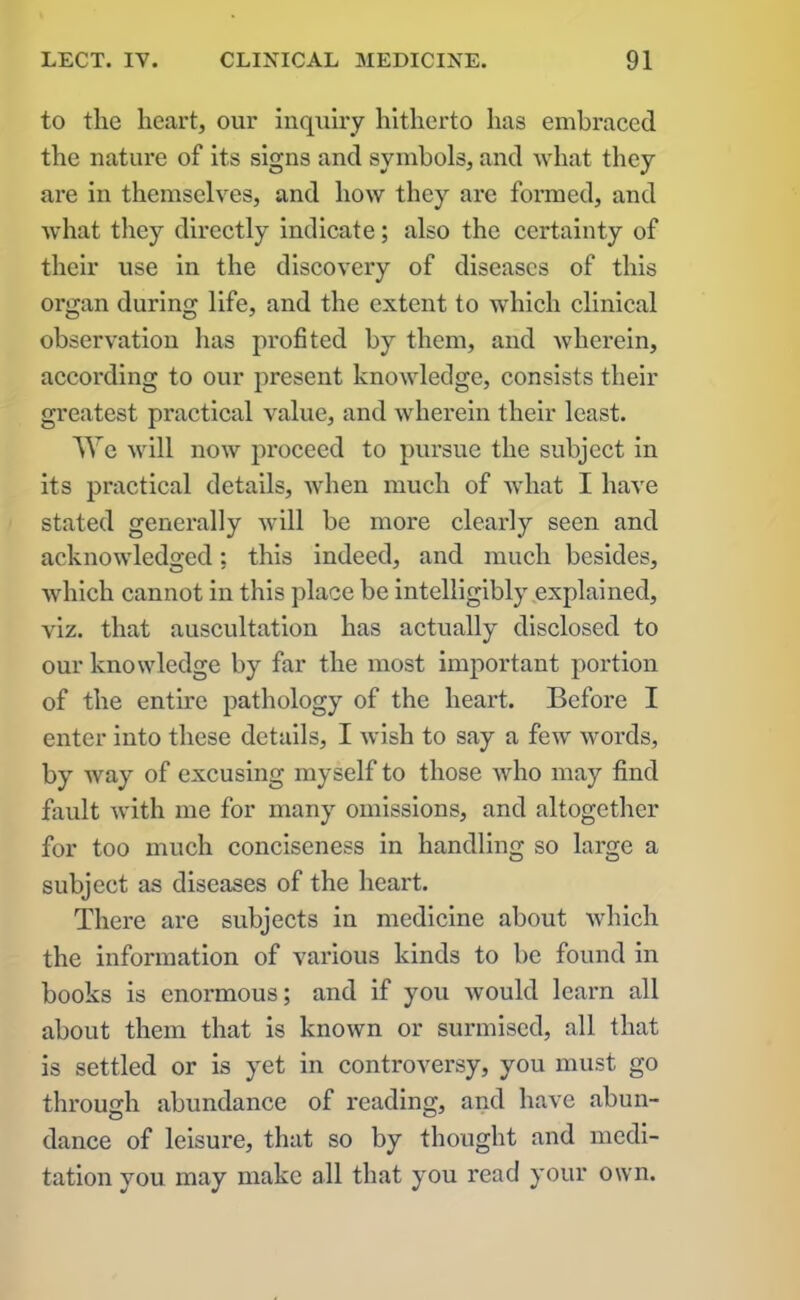 to the heart, our inquiry hitherto has embraced the nature of its signs and symbols, and what they are in themselves, and how they are formed, and what they directly indicate; also the certainty of their use in the discovery of diseases of this organ during life, and the extent to which clinical observation has profited by them, and wherein, according to our present knowledge, consists their greatest practical value, and wherein their least. We will now proceed to pursue the subject in its practical details, when much of what I have stated generally will be more clearly seen and acknowledged: this indeed, and much besides, which cannot in this place be intelligibly explained, viz. that auscultation has actually disclosed to our knowledge by far the most important portion of the entire pathology of the heart. Before I enter into these details, I wish to say a few words, by way of excusing myself to those who may find fault with me for many omissions, and altogether for too much conciseness in handling so large a subject as diseases of the heart. There are subjects in medicine about which the information of various kinds to be found in books is enormous; and if you would learn all about them that is known or surmised, all that is settled or is yet in controversy, you must go through abundance of reading, and have abun- dance of leisure, that so by thought and medi- tation you may make all that you read your own.