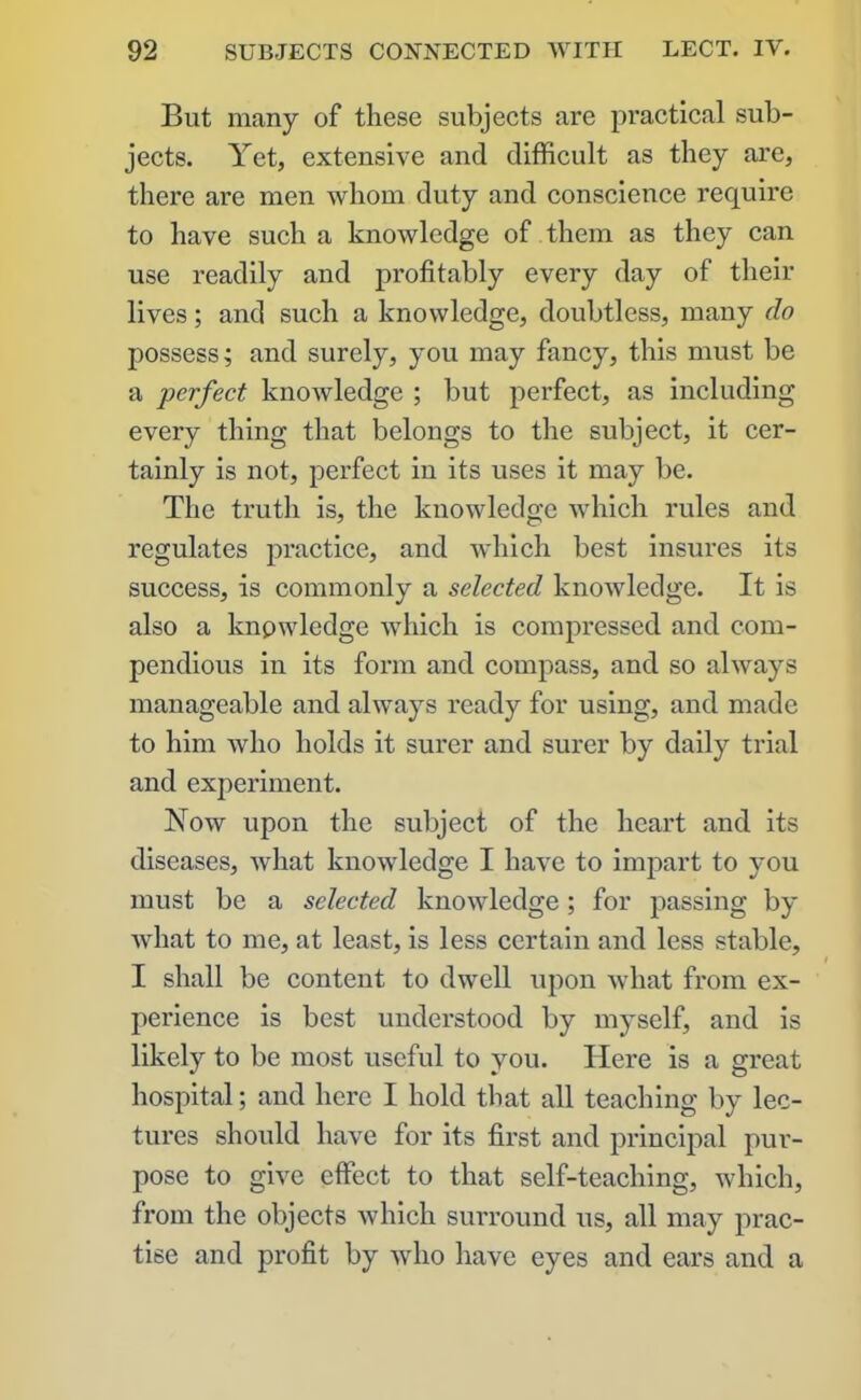 But many of these subjects are practical sub- jects. Yet, extensive and difficult as they are, there are men whom duty and conscience require to have such a knowledge of them as they can use readily and profitably every day of their lives; and such a knowledge, doubtless, many do possess; and surely, you may fancy, this must be a perfect knowledge ; but perfect, as including every thing that belongs to the subject, it cer- tainly is not, perfect in its uses it may be. The truth is, the knowledge which rules and regulates practice, and which best insures its success, is commonly a selected knowledge. It is also a knowledge which is compressed and com- pendious in its form and compass, and so always manageable and always ready for using, and made to him who holds it surer and surer by daily trial and experiment. Now upon the subject of the heart and its diseases, what knowledge I have to impart to you must be a selected knowledge; for passing by what to me, at least, is less certain and less stable, I shall be content to dwell upon what from ex- perience is best understood by myself, and is likely to be most useful to you. Here is a great hospital; and here I hold that all teaching by lec- tures should have for its first and principal pur- pose to give effect to that self-teaching, which, from the objects which surround us, all may prac- tise and profit by who have eyes and ears and a