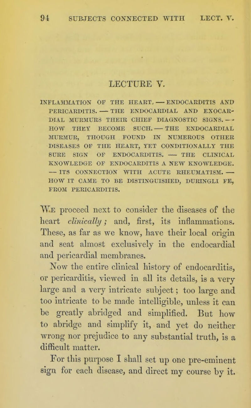 LECTURE V. INFLAMMATION OF THE HEART, — ENDOCARDITIS AND PERICARDITIS. THE ENDOCARDIAL AND EXOCAR- DIAL MURMURS TIIEIR CHIEF DIAGNOSTIC SIGNS. -- HOW THEY BECOME SUCH. THE ENDOCARDIAL MURMUR, THOUGH FOUND IN NUMEROUS OTHER DISEASES OF THE HEART, YET CONDITIONALLY THE SURE SIGN OF ENDOCARDITIS. THE CLINICAL KNOWLEDGE OF ENDOCARDITIS A NEW KNOWLEDGE. — ITS CONNECTION WITH ACUTE RHEUMATISM. — HOW IT CAME TO BE DISTINGUISHED, DURINGLI FE, FROM PERICARDITIS. W.E proceed next to consider the diseases of the heart clinically; and, first, its inflammations. These, as far as we know, have their local origin and seat almost exclusively in the endocardial and pericardial membranes. Now the entire clinical history of endocarditis, or pericarditis, viewed in all its details, is a very large and a very intricate subject; too large and too intricate to be made intelligible, unless it can be greatly abridged and simplified. But how to abridge and simplify it, and yet do neither wrong nor prejudice to any substantial truth, is a difficult matter. For this purpose I shall set up one pre-eminent sign for each disease, and direct my course by it.