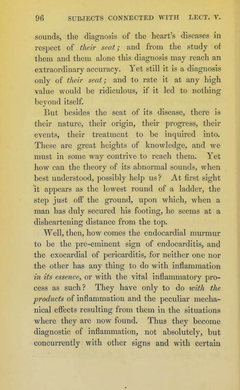 sounds, the diagnosis of the heart’s diseases in respect of their seat; and from the study of them and them alone this diagnosis may reach an extraordinary accuracy. Yet still it is a diagnosis only of their seat; and to rate it at any high value would be ridiculous, if it led to nothing beyond itself. But besides the seat of its disease, there is their nature, their origin, their progress, their events, their treatment to be inquired into. These are great heights of knowledge, and we must in some way contrive to reach them. Yet how can the theory of its abnormal sounds, when best understood, possibly help us? At first sight it appears as the lowest round of a ladder, the step just off the ground, upon which, when a man has duly secured his footing, he seems at a disheartening distance from the top. Well, then, how comes the endocardial murmur to be the pre-eminent sign of endocarditis, and the exocardial of pericarditis, for neither one nor the other has any thing to do with inflammation in its essence, or with the vital inflammatory pro- cess as such? They have only to do with the products of inflammation and the peculiar mecha- nical effects resulting from them in the situations where they are now found. Thus they become diagnostic of inflammation, not absolutely, but concurrently with other signs and with certain