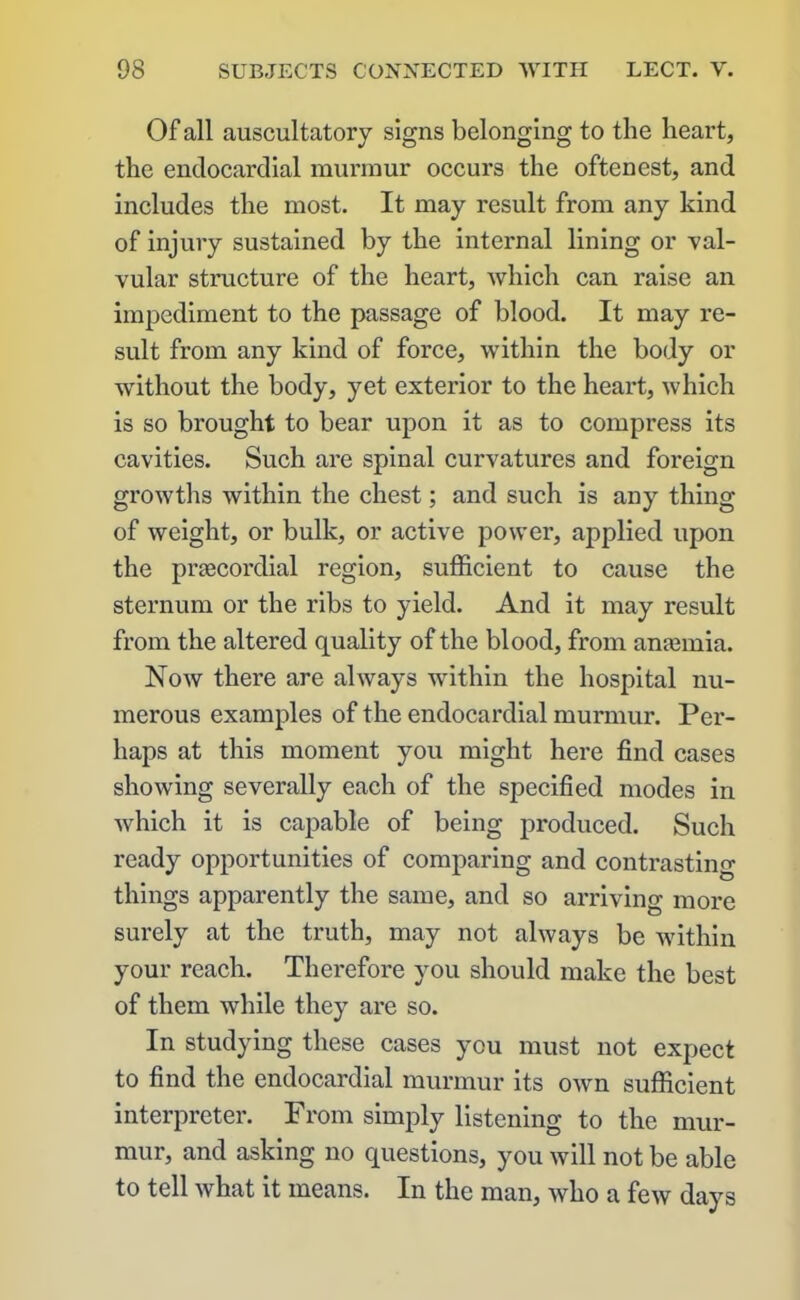 Of all auscultatory signs belonging to the heart, the endocardial murmur occurs the oftenest, and includes the most. It may result from any kind of injury sustained by the internal lining or val- vular structure of the heart, which can raise an impediment to the passage of blood. It may re- sult from any kind of force, within the body or without the body, yet exterior to the heart, which is so brought to bear upon it as to compress its cavities. Such are spinal curvatures and foreign growths within the chest; and such is any thing of weight, or bulk, or active power, applied upon the prsecordial region, sufficient to cause the sternum or the ribs to yield. And it may result from the altered quality of the blood, from anaunia. Now there are always within the hospital nu- merous examples of the endocardial murmur. Per- haps at this moment you might here find cases showing severally each of the specified modes in which it is capable of being produced. Such ready opportunities of comparing and contrasting things apparently the same, and so arriving more surely at the truth, may not always be within your reach. Therefore you should make the best of them while they are so. In studying these cases you must not expect to find the endocardial murmur its own sufficient interpreter. From simply listening to the mur- mur, and asking no questions, you will not be able to tell what it means. In the man, who a few days