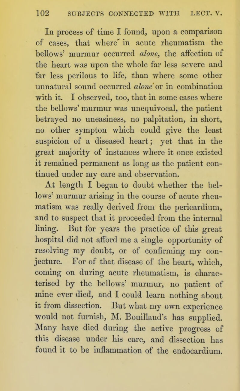 In process of time I found, upon a comparison of cases, that where'' in acute rheumatism the bellows’ murmur occurred alone, the affection of the heart was upon the whole far less severe and far less perilous to life, than where some other unnatural sound occurred alone or in combination with it. I observed, too, that in some cases where the bellows’ murmur was unequivocal, the patient betrayed no uneasiness, no palpitation, in short, no other sympton which could give the least suspicion of a diseased heart; yet that in the great majority of instances where it once existed it remained permanent as long as the patient con- tinued under my care and observation. At length I began to doubt whether the bel- lows’ murmur arising in the course of acute rheu- matism was really derived from the pericardium, and to suspect that it proceeded from the internal lining. But for years the practice of this great hospital did not affoi’d me a single opportunity of resolving my doubt, or of confirming my con- jecture. For of that disease of the heart, which, coming on during acute rheumatism, is charac- terised by the bellows’ murmur, no patient of mine ever died, and I could learn nothing about it from dissection. But what my own experience would not furnish, M. Bouillaud’s has supplied. Many have died during the active progress of this disease under his care, and dissection has found it to be inflammation of the endocardium.