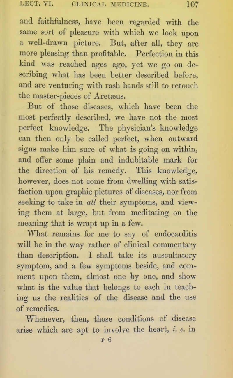 and faithfulness, have been regarded with the same sort of pleasure with which we look upon a well-drawn picture. But, after all, they are more pleasing than profitable. Perfection in this kind was reached ages ago, yet we go on de- scribing what has been better described before, and are venturing with rash hands still to retouch the master-pieces of Aretaeus. But of those diseases, which have been the most perfectly described, we have not the most perfect knowledge. The physician’s knowledge can then only be called perfect, when outward signs make him sure of what is going on within, and offer some plain and indubitable mark for the direction of his remedy. This knowledge, however, does not come from dwelling with satis- faction upon graphic pictures of diseases, nor from seeking to take in all their symptoms, and view- ing them at large, but from meditating on the meaning that is wrapt up in a few. What remains for me to say of endocarditis will be in the way rather of clinical commentary than description. I shall take its auscultatory symptom, and a few symptoms beside, and com- ment upon them, almost one by one, and show what is the value that belongs to each in teach- ing us the realities of the disease and the use of remedies. Whenever, then, those conditions of disease arise which are apt to involve the heart, i. e. in