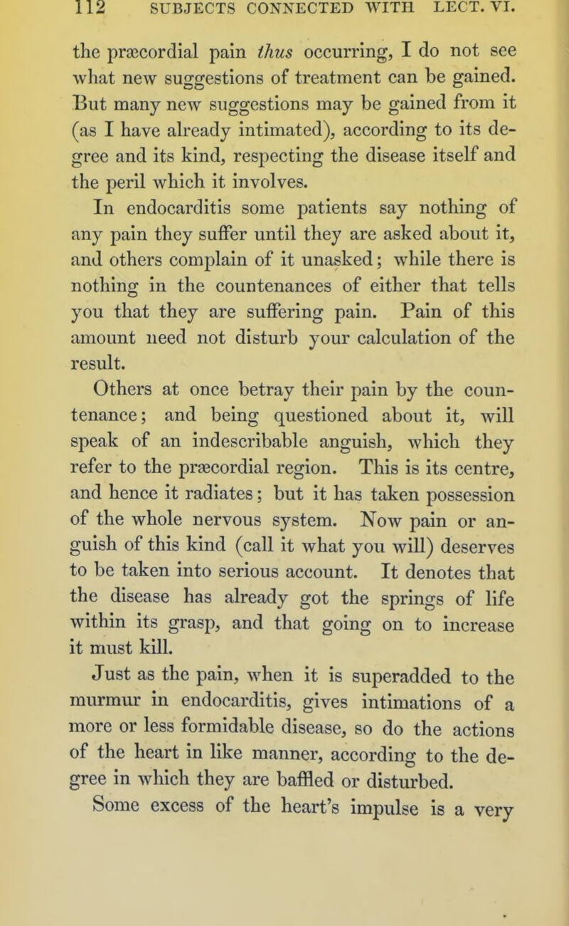 the praecordial pain thus occurring, I do not see what new suggestions of treatment can be gained. But many new suggestions may be gained from it (as I have already intimated), according to its de- gree and its kind, respecting the disease itself and the peril which it involves. In endocarditis some patients say nothing of any pain they suffer until they are asked about it, and others complain of it unasked; while there is nothing in the countenances of either that tells you that they are suffering pain. Pain of this amount need not disturb your calculation of the result. Others at once betray their pain by the coun- tenance ; and being questioned about it, will speak of an indescribable anguish, which they refer to the praecordial region. This is its centre, and hence it radiates; but it has taken possession of the whole nervous system. Now pain or an- guish of this kind (call it what you will) deserves to be taken into serious account. It denotes that the disease has already got the springs of life within its grasp, and that going on to increase it must kill. Just as the pain, when it is superadded to the murmur in endocarditis, gives intimations of a more or less formidable disease, so do the actions of the heart in like manner, according to the de- gree in which they are baffled or disturbed. Some excess of the heart’s impulse is a very