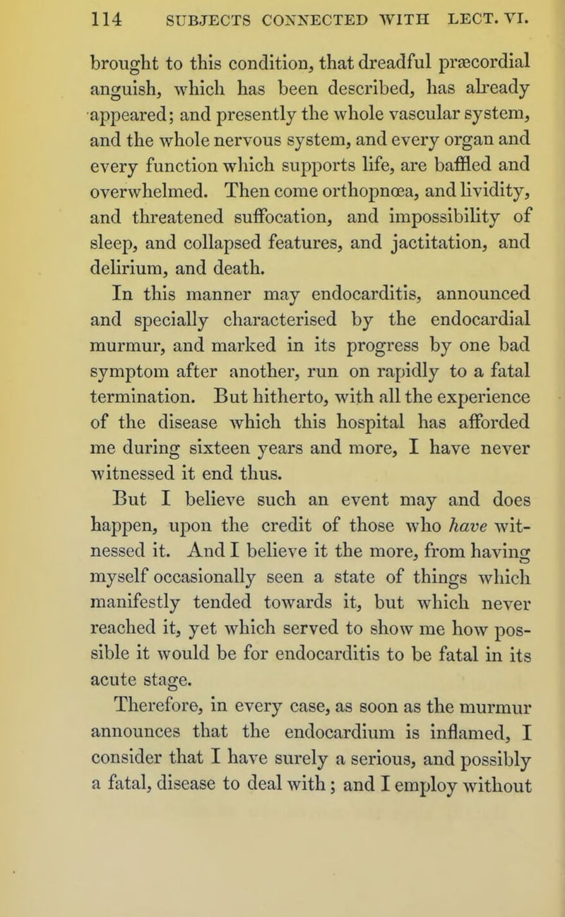 brought to this condition, that dreadful praecordial anguish, which has been described, has already appeared; and presently the whole vascular system, and the whole nervous system, and every organ and every function which supports life, are baffled and overwhelmed. Then come orthopnoea, and lividity, and threatened suffocation, and impossibility of sleep, and collapsed features, and jactitation, and delirium, and death. In this manner may endocarditis, announced and specially characterised by the endocardial murmur, and marked in its progress by one bad symptom after another, run on rapidly to a fatal termination. But hitherto, with all the experience of the disease which this hospital has afforded me during sixteen years and more, I have never witnessed it end thus. But I believe such an event may and does happen, upon the credit of those who have wit- nessed it. And I believe it the more, from having J O myself occasionally seen a state of things which manifestly tended towards it, but which never reached it, yet which served to show me how pos- sible it would be for endocarditis to be fatal in its acute stage. Therefore, in every case, as soon as the murmur announces that the endocardium is inflamed, I consider that I have surely a serious, and possibly a fatal, disease to deal with; and I employ without