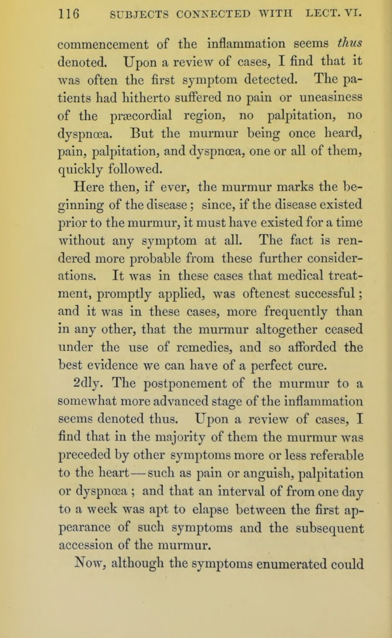 commencement of the inflammation seems thus denoted. Upon a review of cases, I find that it was often the first symptom detected. The pa- tients had hitherto suffered no pain or uneasiness of the praecordial region, no palpitation, no dyspnoea. But the murmur being once heard, pain, palpitation, and dyspnoea, one or all of them, quickly followed. Here then, if ever, the murmur marks the be- ginning of the disease; since, if the disease existed prior to the murmur, it must have existed for a time without any symptom at all. The fact is ren- dered more probable from these further consider- ations. It was in these cases that medical treat- ment, promptly applied, was oftenest successful; and it was in these cases, more frequently than in any other, that the murmur altogether ceased under the use of remedies, and so afforded the best evidence we can have of a perfect cure. 2dly. The postponement of the murmur to a somewhat more advanced stage of the inflammation seems denoted thus. Upon a review of cases, I find that in the majority of them the murmur was preceded by other symptoms more or less referable to the heart — such as pain or anguish, palpitation or dyspnoea ; and that an interval of from one day to a week was apt to elapse between the first ap- pearance of such symptoms and the subsequent accession of the murmur. Now, although the symptoms enumerated could