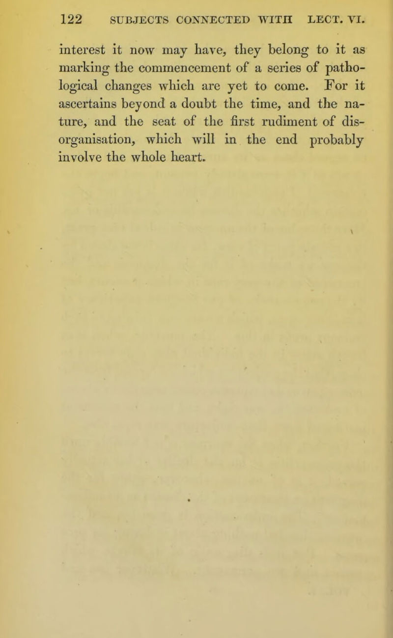 interest it now may have, they belong to it as marking the commencement of a series of patho- logical changes which are yet to come. For it ascertains beyond a doubt the time, and the na- ture, and the seat of the first rudiment of dis- organisation, which Avill in the end probably involve the whole heart.