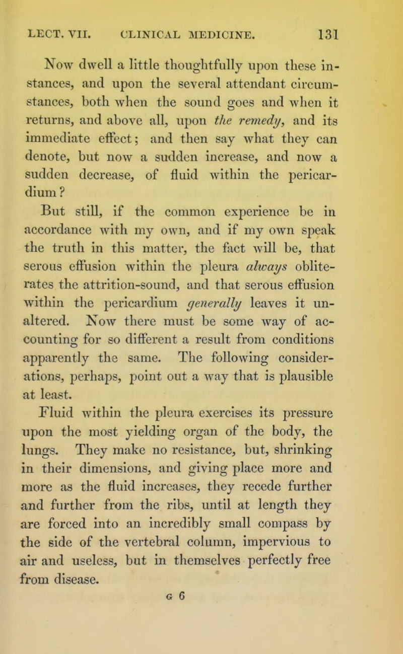 Now dwell a little thoughtfully upon these in- stances, and upon the several attendant circum- stances, both when the sound goes and when it returns, and above all, upon the remedy, and its immediate effect; and then say what they can denote, but now a sudden increase, and now a sudden decrease, of fluid within the pericar- dium ? But still, if the common experience be in accordance with my own, and if my own speak the truth in this matter, the fact will be, that serous effusion within the pleura always oblite- rates the attrition-sound, and that serous effusion within the pericardium generally leaves it un- altered. Now there must be some way of ac- counting for so different a result from conditions apparently the same. The following consider- ations, perhaps, point out a way that is plausible at least. Fluid within the pleura exercises its pressure upon the most yielding organ of the body, the lungs. They make no resistance, but, shrinking in their dimensions, and giving place more and more as the fluid increases, they recede further and further from the ribs, until at length they are forced into an incredibly small compass by the side of the vertebral column, impervious to air and useless, but in themselves perfectly free from disease.