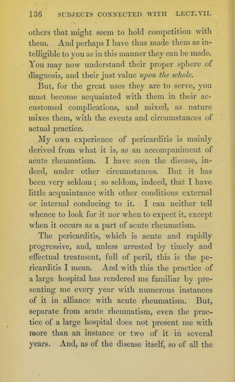 others that might seem to hold competition with them. And perhaps I have thus made them as in- telligible to you as in this manner they can be made. You may now understand their proper sphere of diagnosis, and their just value upon the whole. But, for the great uses they are to serve, you must become acquainted with them in their ac- customed complications, and mixed, as nature mixes them, with the events and circumstances of actual practice. My own experience of pericarditis is mainly derived from what it is, as an accompaniment of acute rheumatism. I have seen the disease, in- deed, under other circumstances. But it has been very seldom ; so seldom, indeed, that I have little acquaintance with other conditions external or internal conducing to it. I can neither tell whence to look for it nor when to expect it, except when it occurs as a part of acute rheumatism. The pericarditis, which is acute and rapidly progressive, and, unless arrested by timely and effectual treatment, full of peril, this is the pe- ricarditis I mean. And with this the practice of a large hospital has rendered me familiar by pre- senting me every year with numerous instances of it in alliance with acute rheumatism. But, separate from acute rheumatism, even the prac- tice of a large hospital does not present me with more than an instance or two of it in several years. And, as of the disease itself, so of all the