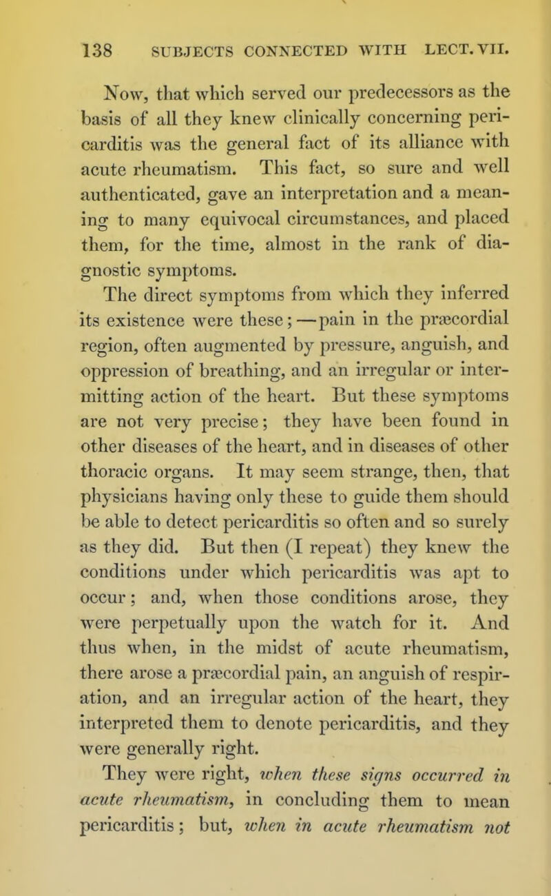 Now, that which served our predecessors as the basis of all they knew clinically concerning peri- carditis was the general fact of its alliance with acute rheumatism. This fact, so sure and well authenticated, gave an interpretation and a mean- ing to many equivocal circumstances, and placed them, for the time, almost in the rank of dia- gnostic symptoms. The direct symptoms from which they inferred its existence were these;—pain in the prsecordial region, often augmented by pressure, anguish, and oppression of breathing, and an irregular or inter- mitting action of the heart. But these symptoms are not very precise; they have been found in other diseases of the heart, and in diseases of other thoracic organs. It may seem strange, then, that physicians having only these to guide them should be able to detect pericarditis so often and so surely as they did. But then (I repeat) they knew the conditions under which pericarditis was apt to occur; and, Avhen those conditions arose, they were perpetually upon the watch for it. And thus when, in the midst of acute rheumatism, there arose a prtecordial pain, an anguish of respir- ation, and an irregular action of the heart, they interpreted them to denote pericarditis, and they were generally right. They were right, when these signs occurred in acute rheumatism, in concluding them to mean pericarditis; but, when in acute rheumatism not