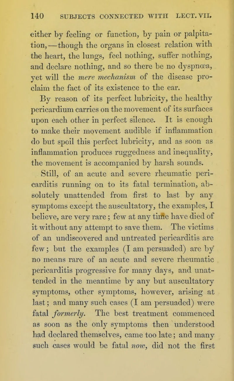 either by feeling or function, by pain or palpita- tion,—though the organs in closest relation with the heart, the lungs, feel nothing, suffer nothing, and declare nothing, and so there be no dyspnoea, yet will the mere mechanism of the disease pro- claim the fact of its existence to the ear. By reason of its perfect lubricity, the healthy pericardium carries on the movement of its surfaces upon each other in perfect silence. It is enough to make their movement audible if inflammation do but spoil this perfect lubricity, and as soon as inflammation produces ruggedness and inequality, the movement is accompanied by harsh sounds. Still, of an acute and severe rheumatic peri- carditis running on to its fatal termination, ab- solutely unattended from first to last by any symptoms except the auscultatory, the examples, I believe, are very rare; few at any time have died of it without any attempt to save them. The victims of an undiscovered and untreated pericarditis are few; but the examples (I am persuaded) are by no means rare of an acute and severe rheumatic pericarditis progressive for many days, and unat- tended in the meantime by any but auscultatory symptoms, other symptoms, however, arising at last; and many such cases (I am persuaded) were fatal formerly. The best treatment commenced as soon as the only symptoms then understood had declared themselves, came too late; and many such cases would be fatal now, did not the first