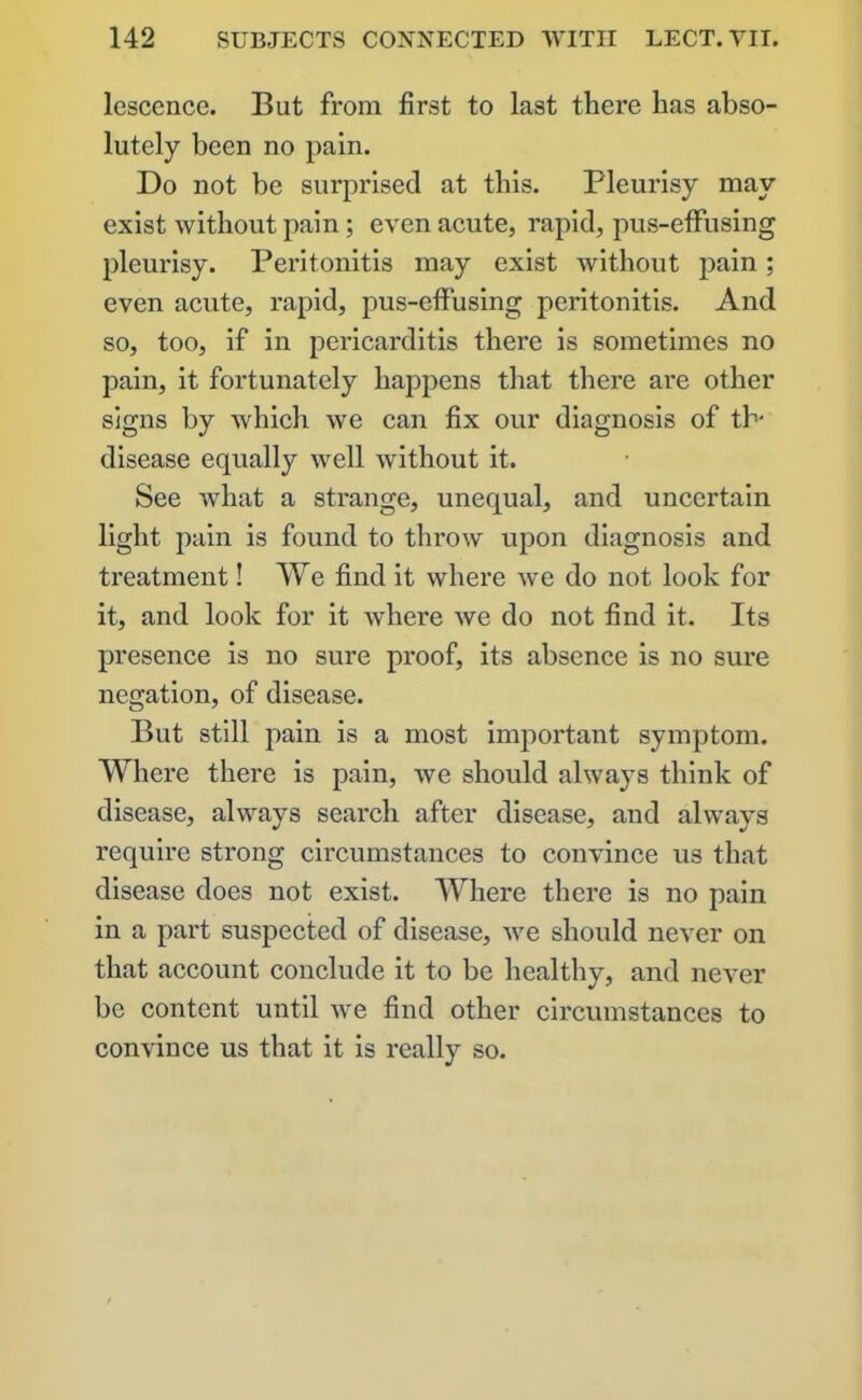 lescence. But from first to last there has abso- lutely been no pain. Do not be surprised at this. Pleurisy may exist without pain; even acute, rapid, pus-effusing pleurisy. Peritonitis may exist without pain; even acute, rapid, pus-effusing peritonitis. And so, too, if in pericarditis there is sometimes no pain, it fortunately happens that there are other signs by which we can fix our diagnosis of tb- disease equally well without it. See what a strange, unequal, and uncertain light pain is found to throw upon diagnosis and treatment! We find it where we do not look for it, and look for it where we do not find it. Its presence is no sure proof, its absence is no sure negation, of disease. But still pain is a most important symptom. Where there is pain, we should always think of disease, always search after disease, and always require strong circumstances to convince us that disease does not exist. Where there is no pain in a part suspected of disease, we should never on that account conclude it to be healthy, and never be content until we find other circumstances to convince us that it is really so.