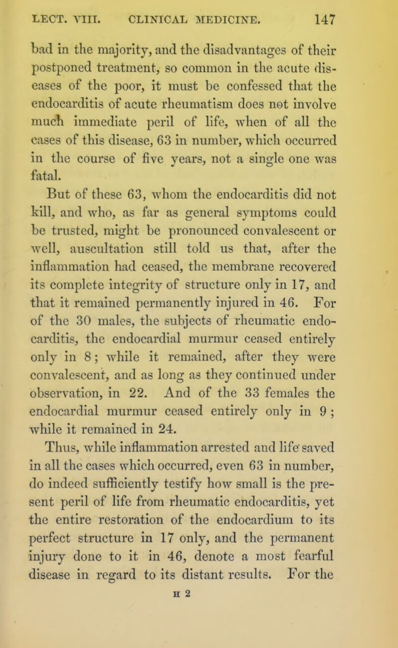 bad in the majority, and the disadvantages of their postponed treatment, so common in the acute dis- eases of the poor, it must be confessed that the endocarditis of acute rheumatism does not involve much immediate peril of life, when of all the cases of this disease, 63 in number, which occurred in the course of five years, not a single one was fatal. But of these 63, whom the endocarditis did not kill, and who, as far as general symptoms could be trusted, might be pronounced convalescent or well, auscultation still told us that, after the inflammation had ceased, the membrane recovered its complete integrity of structure only in 17, and that it remained permanently injured in 46. For of the 30 males, the subjects of rheumatic endo- carditis, the endocardial murmur ceased entirely only in 8; while it remained, after they were convalescent, and as long as they continued under observation, in 22. And of the 33 females the endocardial murmur ceased entirely only in 9 ; Avhile it remained in 24. Thus, while inflammation arrested and life'saved in all the cases which occurred, even 63 in number, do indeed sufficiently testify how small is the pre- sent peril of life from rheumatic endocarditis, yet the entire restoration of the endocardium to its perfect structure in 17 only, and the permanent injury done to it in 46, denote a most fearful disease in regard to its distant results. For the