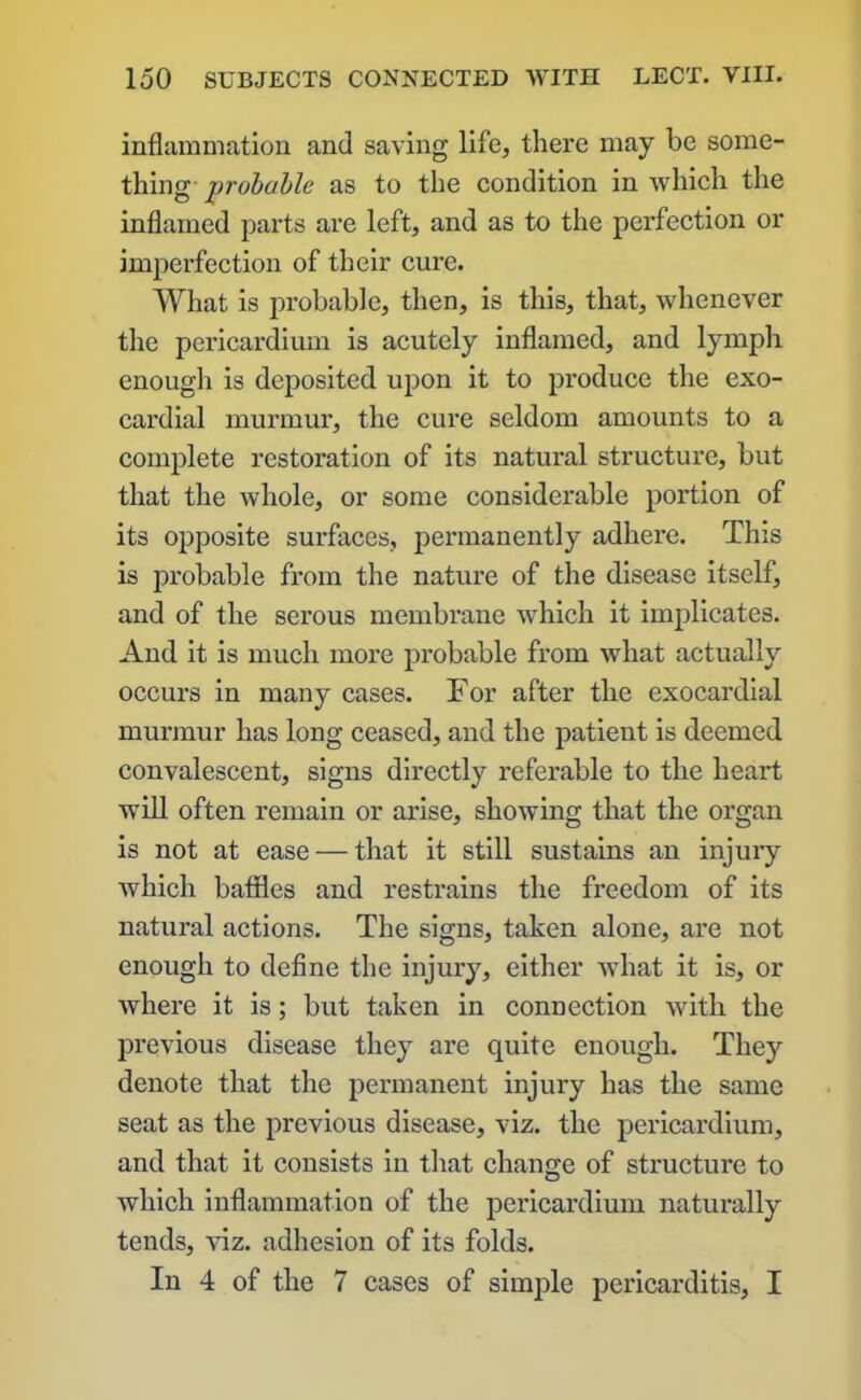 inflammation and saving life, there may be some- thing probuble as to the condition in which the inflamed parts are left, and as to the perfection or imperfection of their cure. What is probable, then, is this, that, whenever the pericardium is acutely inflamed, and lymph enough is deposited upon it to produce the exo- cardial murmur, the cure seldom amounts to a complete restoration of its natural structure, but that the whole, or some considerable portion of its opposite surfaces, permanently adhere. This is probable from the nature of the disease itself, and of the serous membrane which it implicates. And it is much more probable from what actually occurs in many cases. For after the exocardial murmur has long ceased, and the patient is deemed convalescent, signs directly referable to the heart will often remain or arise, showing that the organ is not at ease — that it still sustains an injury which baffles and restrains the freedom of its natural actions. The signs, taken alone, are not enough to define the injury, either what it is, or where it is; but taken in connection with the previous disease they are quite enough. They denote that the permanent injury has the same seat as the previous disease, viz. the pericardium, and that it consists in that change of structure to which inflammation of the pericardium naturally tends, viz. adhesion of its folds. In 4 of the 7 cases of simple pericarditis, I