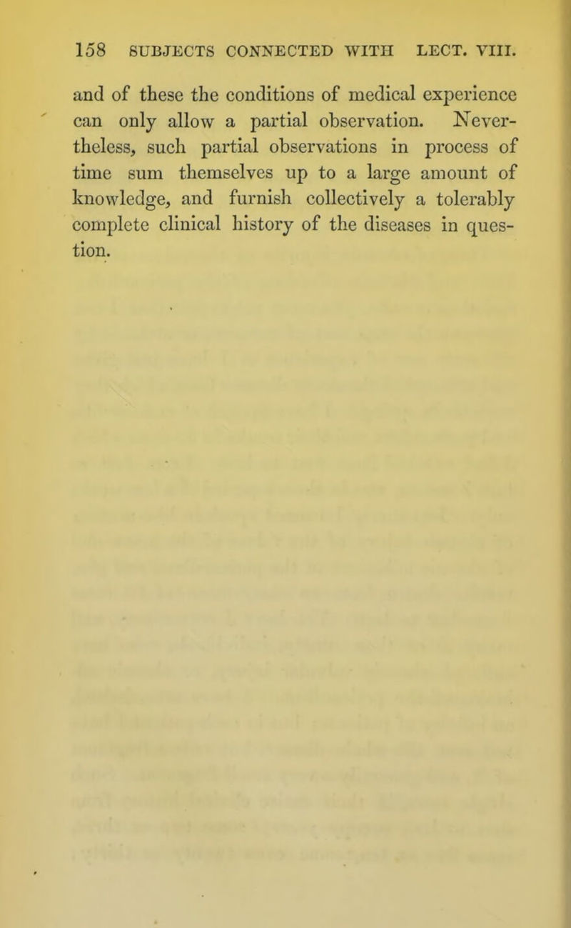 and of these the conditions of medical experience can only allow a partial observation. Never- theless, such partial observations in process of time sum themselves up to a large amount of knowledge, and furnish collectively a tolerably complete clinical history of the diseases in ques- tion.