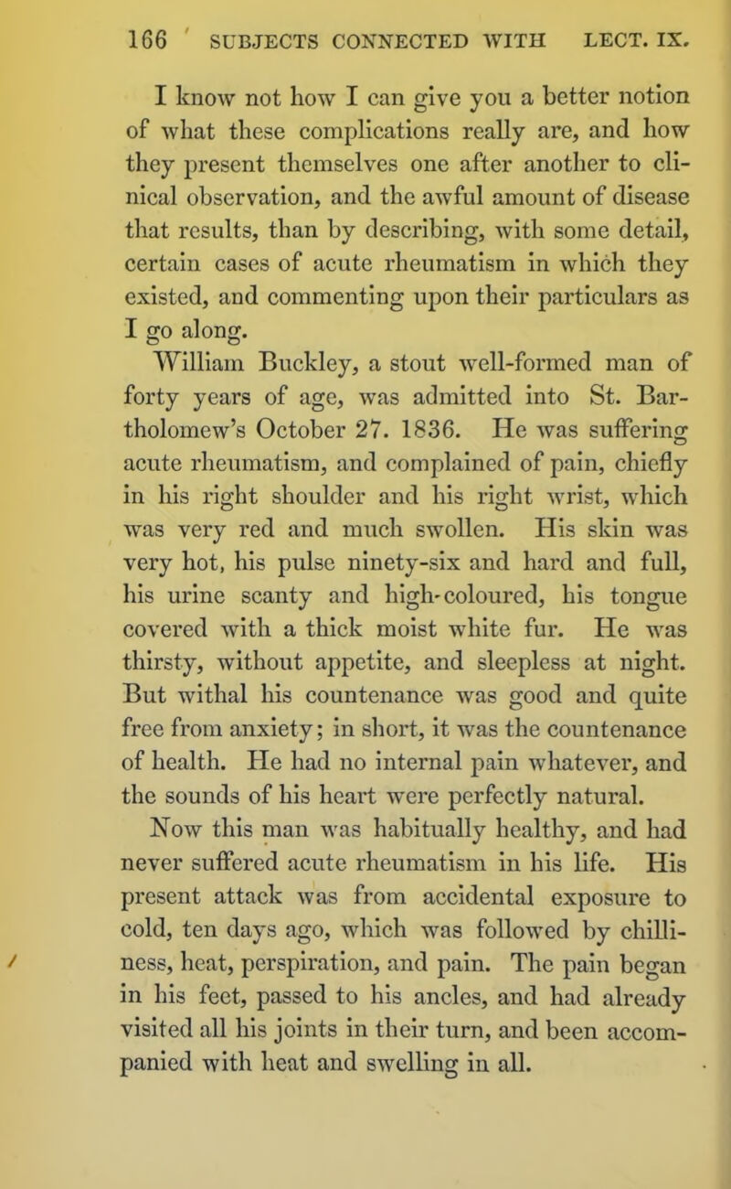 I know not how I can give you a better notion of what these complications really are, and how they present themselves one after another to cli- nical observation, and the awful amount of disease that results, than by describing, with some detail, certain cases of acute rheumatism in which they existed, and commenting upon their particulars as I go along. William Buckley, a stout well-formed man of forty years of age, was admitted into St. Bar- tholomew’s October 27. 1836. He was suffering acute rheumatism, and complained of pain, chiefly in his right shoulder and his right wrist, which was very red and much swollen. His skin was very hot, his pulse ninety-six and hard and full, his urine scanty and high-coloured, his tongue covered with a thick moist white fur. He was thirsty, without appetite, and sleepless at night. But withal his countenance was good and quite free from anxiety; in short, it was the countenance of health. He had no internal pain whatever, and the sounds of his heart were perfectly natural. Now this man was habitually healthy, and had never suffered acute rheumatism in his life. His present attack was from accidental exposure to cold, ten days ago, which was followed by chilli- ness, heat, perspiration, and pain. The pain began in his feet, passed to his ancles, and had already visited all his joints in their turn, and been accom- panied with heat and swelling in all.