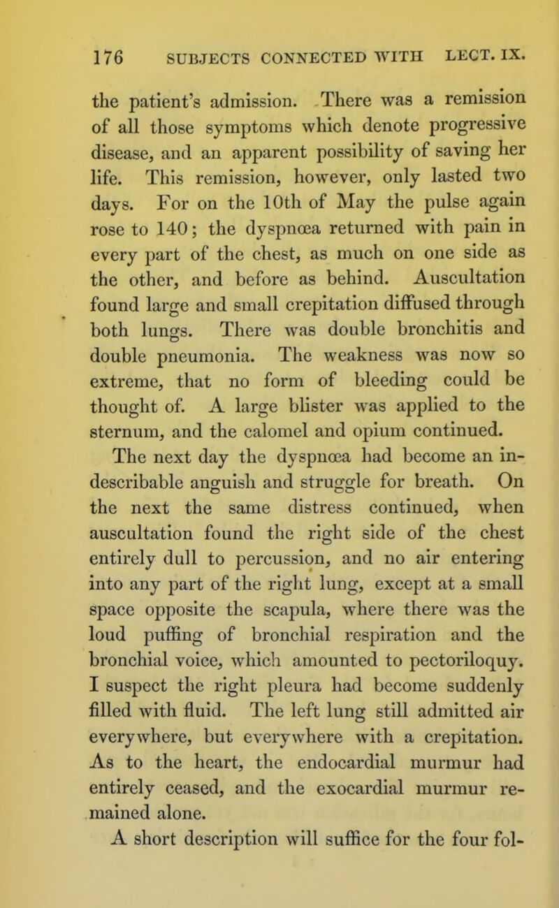 the patient’s admission. There was a remission of all those symptoms which denote progressive disease, and an apparent possibility of saving her life. This remission, however, only lasted two days. For on the 10th of May the pulse again rose to 140; the dyspnoea returned with pain in every part of the chest, as much on one side as the other, and before as behind. Auscultation found large and small crepitation diffused through both luno;s. There was double bronchitis and double pneumonia. The weakness was now so extreme, that no form of bleeding could be thought of. A large blister was applied to the sternum, and the calomel and opium continued. The next day the dyspnoea had become an in- describable anguish and struggle for breath. On the next the same distress continued, when auscultation found the right side of the chest entirely dull to percussion, and no air entering into any part of the right lung, except at a small space opposite the scapula, where there was the loud puffing of bronchial respiration and the bronchial voice, which amounted to pectoriloquy. I suspect the right pleura had become suddenly filled with fluid. The left lung still admitted air everywhere, but everywhere with a crepitation. As to the heart, the endocardial murmur had entirely ceased, and the exocardial murmur re- mained alone. A short description will suffice for the four fol-