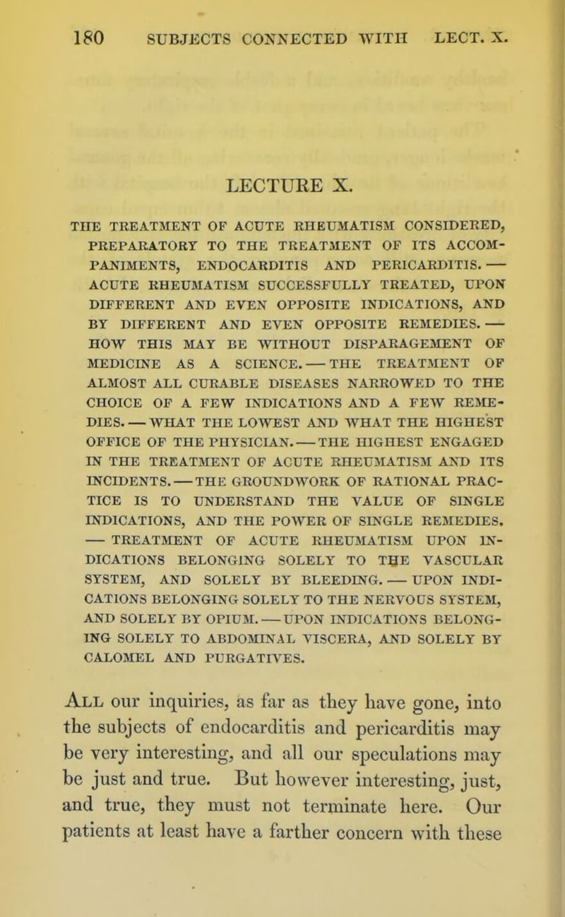 LECTURE X. THE TREATMENT OF ACUTE RHEUMATISM CONSIDERED, PREPARATORY TO THE TREATMENT OF ITS ACCOM- PANIMENTS, ENDOCARDITIS AND PERICARDITIS. ACUTE RHEUMATISM SUCCESSFULLY TREATED, UPON DIFFERENT AND EVEN OPPOSITE INDICATIONS, AND BY DIFFERENT AND EVEN OPPOSITE REMEDIES. HOW THIS MAY BE WITHOUT DISPARAGEMENT OF MEDICINE AS A SCIENCE. THE TREATMENT OF ALMOST ALL CURABLE DISEASES NARROWED TO THE CHOICE OF A FEW INDICATIONS AND A FEW REME- DIES WHAT THE LOWEST AND WHAT THE HIGHEST OFFICE OF THE PHYSICIAN. THE HIGHEST ENGAGED IN THE TREATMENT OF ACUTE RHEUMATISM AND ITS INCIDENTS. — THE GROUNDWORK OF RATIONAL PRAC- TICE IS TO UNDERSTAND THE VALUE OF SINGLE INDICATIONS, AND THE POWER OF SINGLE REMEDIES. TREATMENT OF ACUTE RHEUMATISM UPON IN- DICATIONS BELONGING SOLELY TO TIJE VASCULAR SYSTEM, AND SOLELY BY BLEEDING UPON INDI- CATIONS BELONGING SOLELY TO THE NERVOUS SYSTEM, AND SOLELY BY OPIUM. UPON INDICATIONS BELONG- ING SOLELY TO ABDOMINAL VISCERA, AND SOLELY BY CALOMEL AND PURGATIVES. All our inquiries, as far as they have gone, into the subjects of endocarditis and pericarditis may be very interesting, and all our speculations may be just and true. But however interesting, just, and true, they must not terminate here. Our patients at least have a farther concern with these